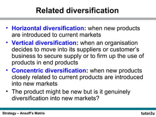 Related diversification
• Horizontal diversification: when new products
are introduced to current markets
• Vertical diversification: when an organisation
decides to move into its suppliers or customer’s
business to secure supply or to firm up the use of
products in end products
• Concentric diversification: when new products
closely related to current products are introduced
into new markets
• The product might be new but is it genuinely
diversification into new markets?
Strategy – Ansoff’s Matrix

 