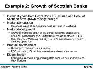 Example 2: Growth of Scottish Banks
• In recent years both Royal Bank of Scotland and Bank of
Scotland have grown rapidly through:
• Market penetration
– Increased sales of banking financial services in Scotland

• Market development
– Growing presence south of the border following acquisitions.
– Bank of Scotland and the Halifax Bank merge to create HBOS
– RBS took over Williams and Glyn in 1970 and also runs Tesco’s
banking operation

• Product development
– Growing involvement in insurance
– RBS subsidiary Direct line revolutionised motor insurance

• Diversification
– Selling insurance in England might be seen as new markets and
new products
Strategy – Ansoff’s Matrix

 