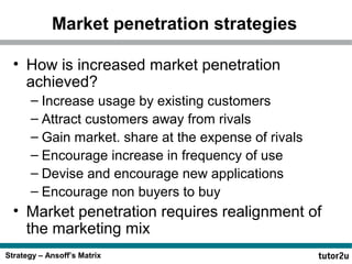 Market penetration strategies
• How is increased market penetration
achieved?
– Increase usage by existing customers
– Attract customers away from rivals
– Gain market. share at the expense of rivals
– Encourage increase in frequency of use
– Devise and encourage new applications
– Encourage non buyers to buy

• Market penetration requires realignment of
the marketing mix
Strategy – Ansoff’s Matrix

 
