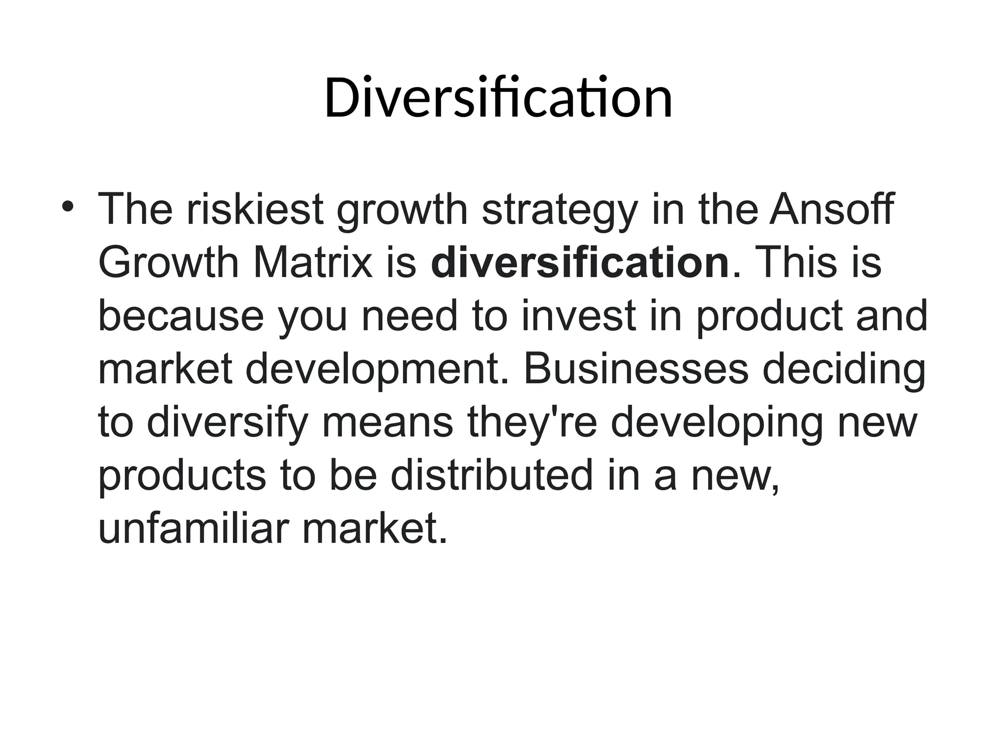Diversification
• The riskiest growth strategy in the Ansoff
Growth Matrix is diversification. This is
because you need to invest in product and
market development. Businesses deciding
to diversify means they're developing new
products to be distributed in a new,
unfamiliar market.
 