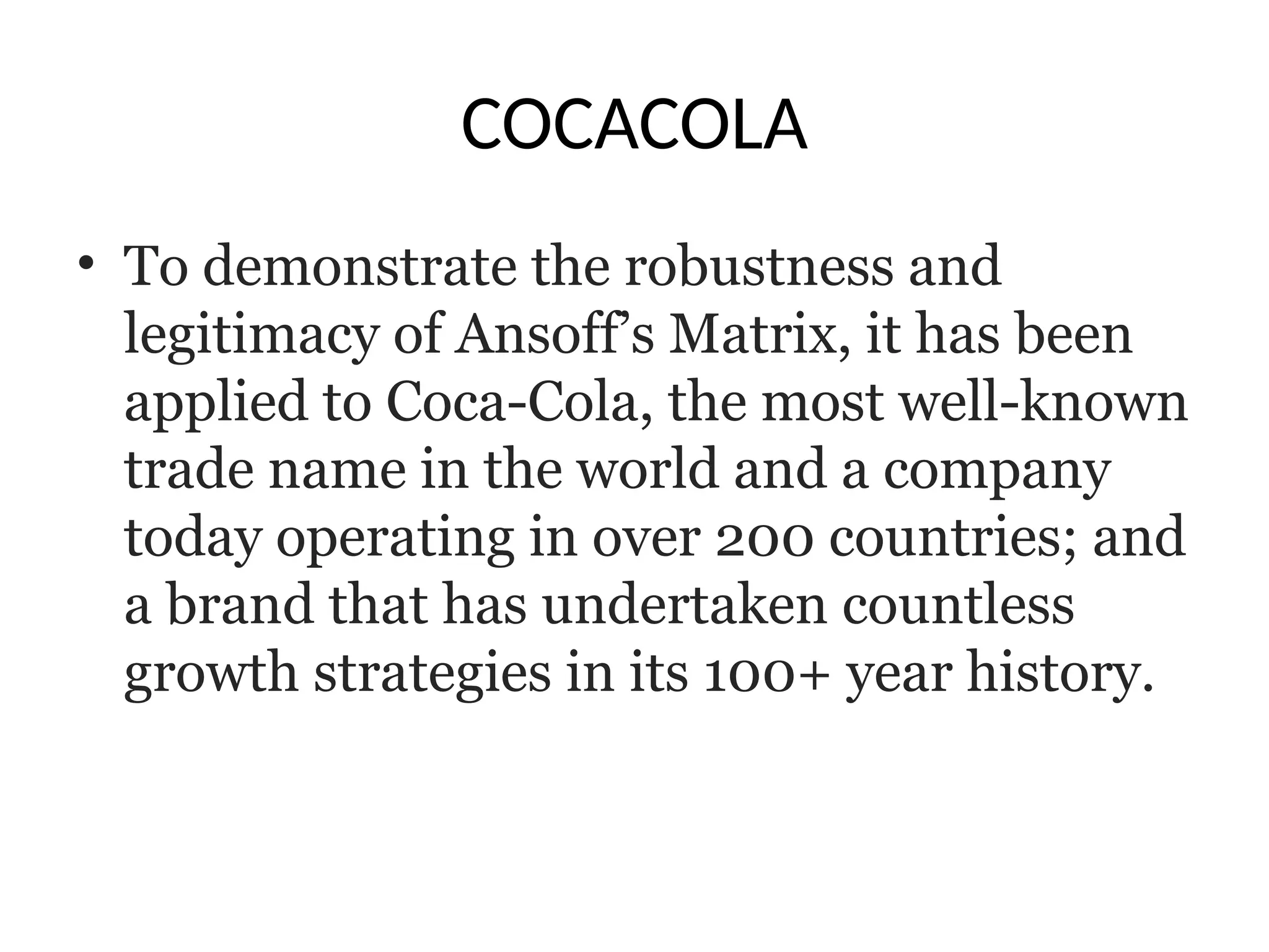 COCACOLA
• To demonstrate the robustness and
legitimacy of Ansoff’s Matrix, it has been
applied to Coca-Cola, the most well-known
trade name in the world and a company
today operating in over 200 countries; and
a brand that has undertaken countless
growth strategies in its 100+ year history.
 