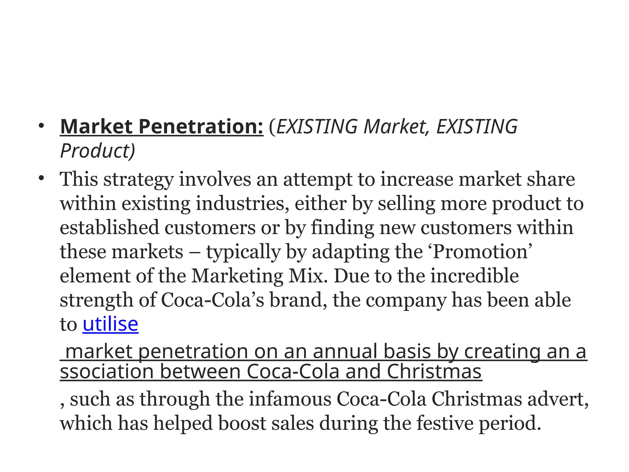 • Market Penetration: (EXISTING Market, EXISTING
Product)
• This strategy involves an attempt to increase market share
within existing industries, either by selling more product to
established customers or by finding new customers within
these markets – typically by adapting the ‘Promotion’
element of the Marketing Mix. Due to the incredible
strength of Coca-Cola’s brand, the company has been able
to utilise
market penetration on an annual basis by creating an a
ssociation between Coca-Cola and Christmas
, such as through the infamous Coca-Cola Christmas advert,
which has helped boost sales during the festive period.
 