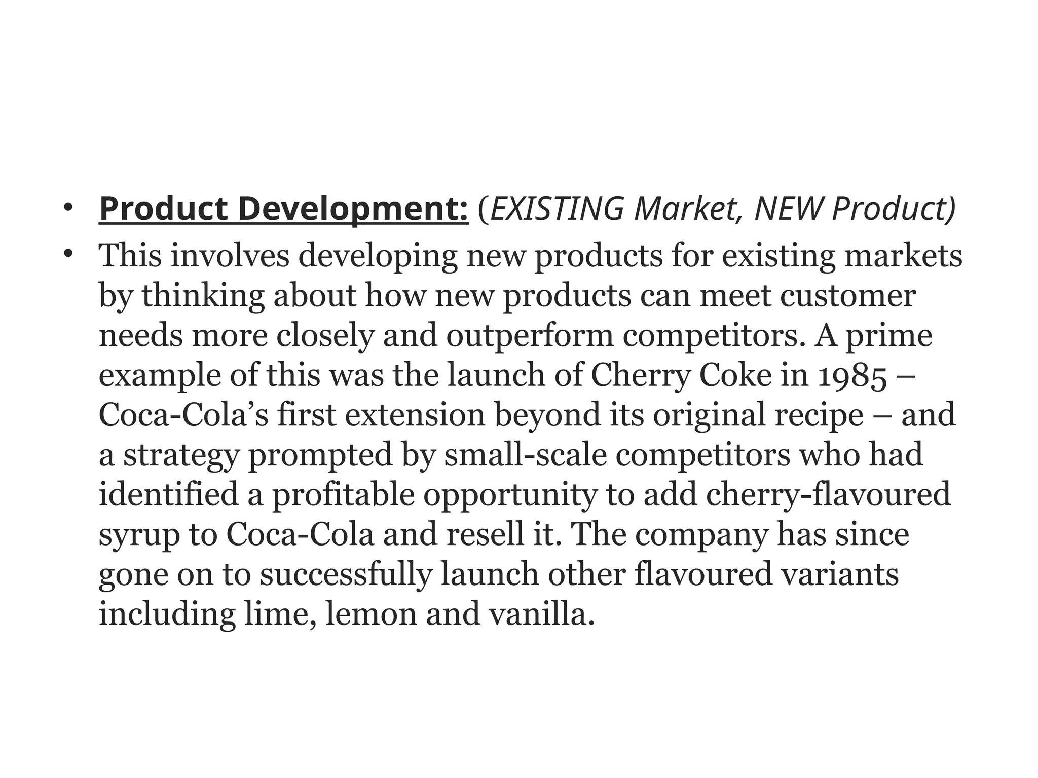 • Product Development: (EXISTING Market, NEW Product)
• This involves developing new products for existing markets
by thinking about how new products can meet customer
needs more closely and outperform competitors. A prime
example of this was the launch of Cherry Coke in 1985 –
Coca-Cola’s first extension beyond its original recipe – and
a strategy prompted by small-scale competitors who had
identified a profitable opportunity to add cherry-flavoured
syrup to Coca-Cola and resell it. The company has since
gone on to successfully launch other flavoured variants
including lime, lemon and vanilla.
 