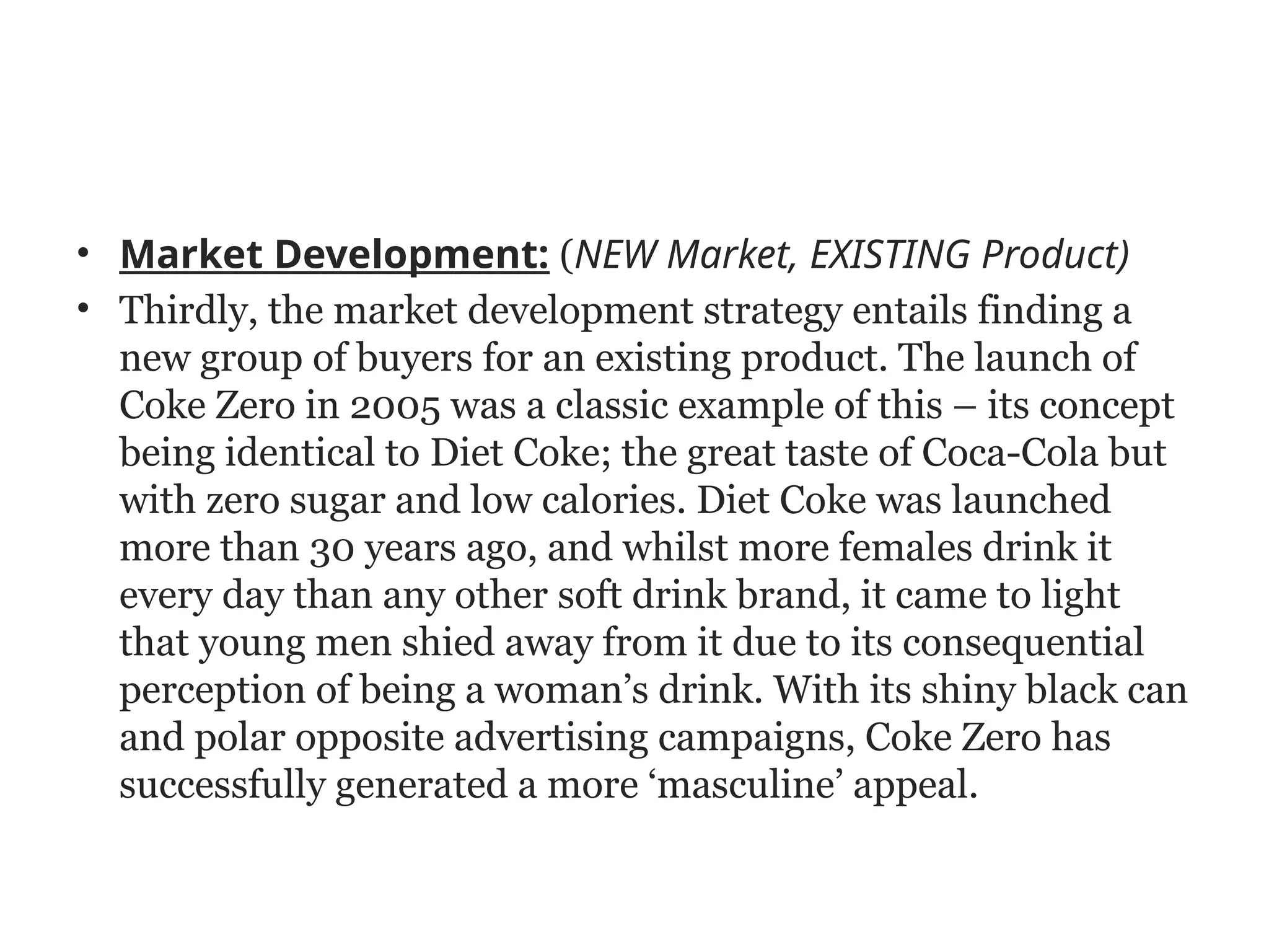 • Market Development: (NEW Market, EXISTING Product)
• Thirdly, the market development strategy entails finding a
new group of buyers for an existing product. The launch of
Coke Zero in 2005 was a classic example of this – its concept
being identical to Diet Coke; the great taste of Coca-Cola but
with zero sugar and low calories. Diet Coke was launched
more than 30 years ago, and whilst more females drink it
every day than any other soft drink brand, it came to light
that young men shied away from it due to its consequential
perception of being a woman’s drink. With its shiny black can
and polar opposite advertising campaigns, Coke Zero has
successfully generated a more ‘masculine’ appeal.
 