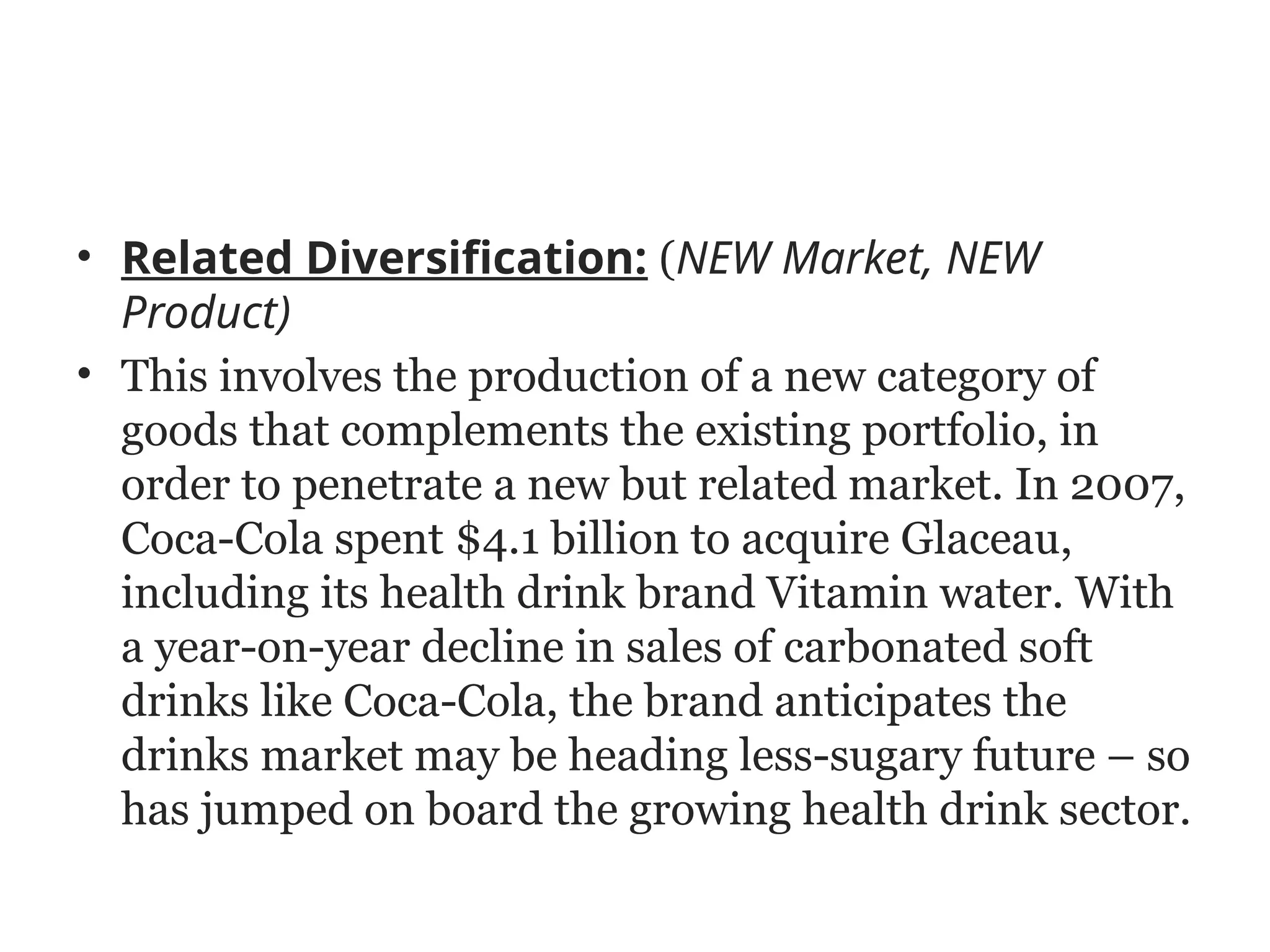 • Related Diversification: (NEW Market, NEW
Product)
• This involves the production of a new category of
goods that complements the existing portfolio, in
order to penetrate a new but related market. In 2007,
Coca-Cola spent $4.1 billion to acquire Glaceau,
including its health drink brand Vitamin water. With
a year-on-year decline in sales of carbonated soft
drinks like Coca-Cola, the brand anticipates the
drinks market may be heading less-sugary future – so
has jumped on board the growing health drink sector.
 