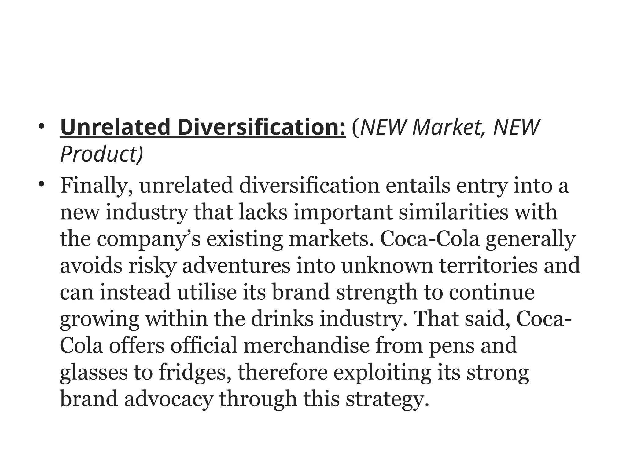 • Unrelated Diversification: (NEW Market, NEW
Product)
• Finally, unrelated diversification entails entry into a
new industry that lacks important similarities with
the company’s existing markets. Coca-Cola generally
avoids risky adventures into unknown territories and
can instead utilise its brand strength to continue
growing within the drinks industry. That said, Coca-
Cola offers official merchandise from pens and
glasses to fridges, therefore exploiting its strong
brand advocacy through this strategy.
 