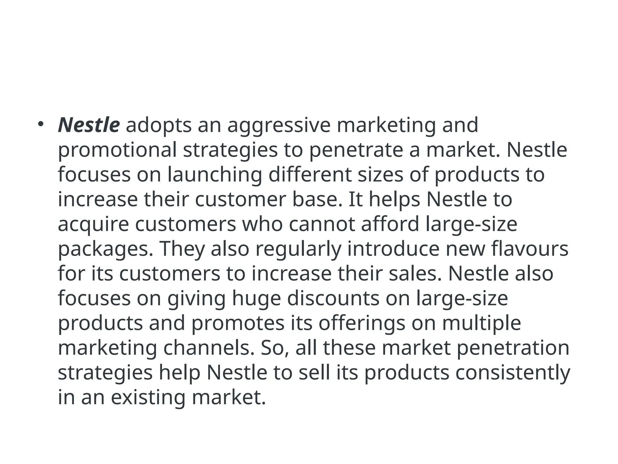 • Nestle adopts an aggressive marketing and
promotional strategies to penetrate a market. Nestle
focuses on launching different sizes of products to
increase their customer base. It helps Nestle to
acquire customers who cannot afford large-size
packages. They also regularly introduce new flavours
for its customers to increase their sales. Nestle also
focuses on giving huge discounts on large-size
products and promotes its offerings on multiple
marketing channels. So, all these market penetration
strategies help Nestle to sell its products consistently
in an existing market.
 