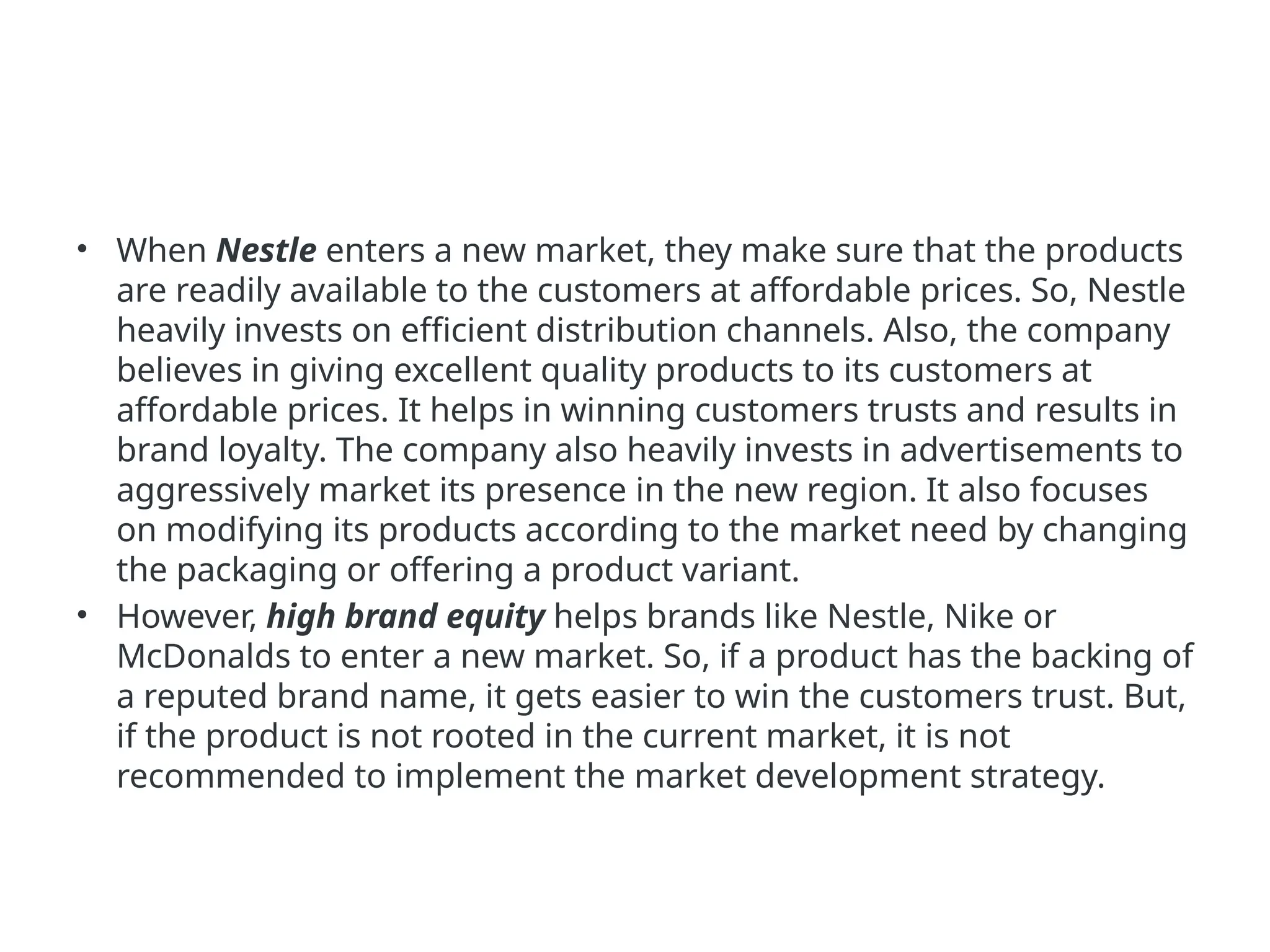• When Nestle enters a new market, they make sure that the products
are readily available to the customers at affordable prices. So, Nestle
heavily invests on efficient distribution channels. Also, the company
believes in giving excellent quality products to its customers at
affordable prices. It helps in winning customers trusts and results in
brand loyalty. The company also heavily invests in advertisements to
aggressively market its presence in the new region. It also focuses
on modifying its products according to the market need by changing
the packaging or offering a product variant.
• However, high brand equity helps brands like Nestle, Nike or
McDonalds to enter a new market. So, if a product has the backing of
a reputed brand name, it gets easier to win the customers trust. But,
if the product is not rooted in the current market, it is not
recommended to implement the market development strategy.
 