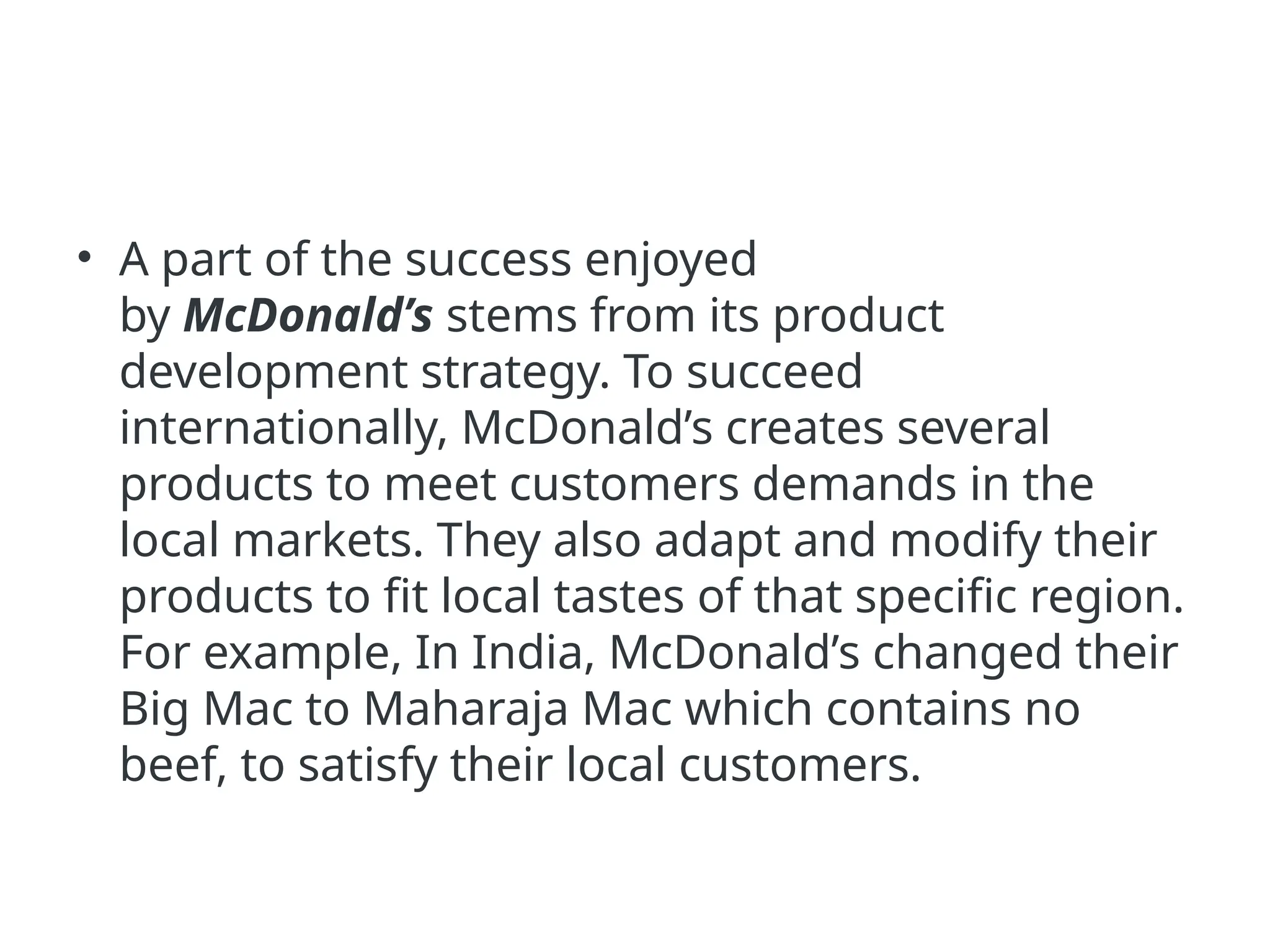 • A part of the success enjoyed
by McDonald’s stems from its product
development strategy. To succeed
internationally, McDonald’s creates several
products to meet customers demands in the
local markets. They also adapt and modify their
products to fit local tastes of that specific region.
For example, In India, McDonald’s changed their
Big Mac to Maharaja Mac which contains no
beef, to satisfy their local customers.
 