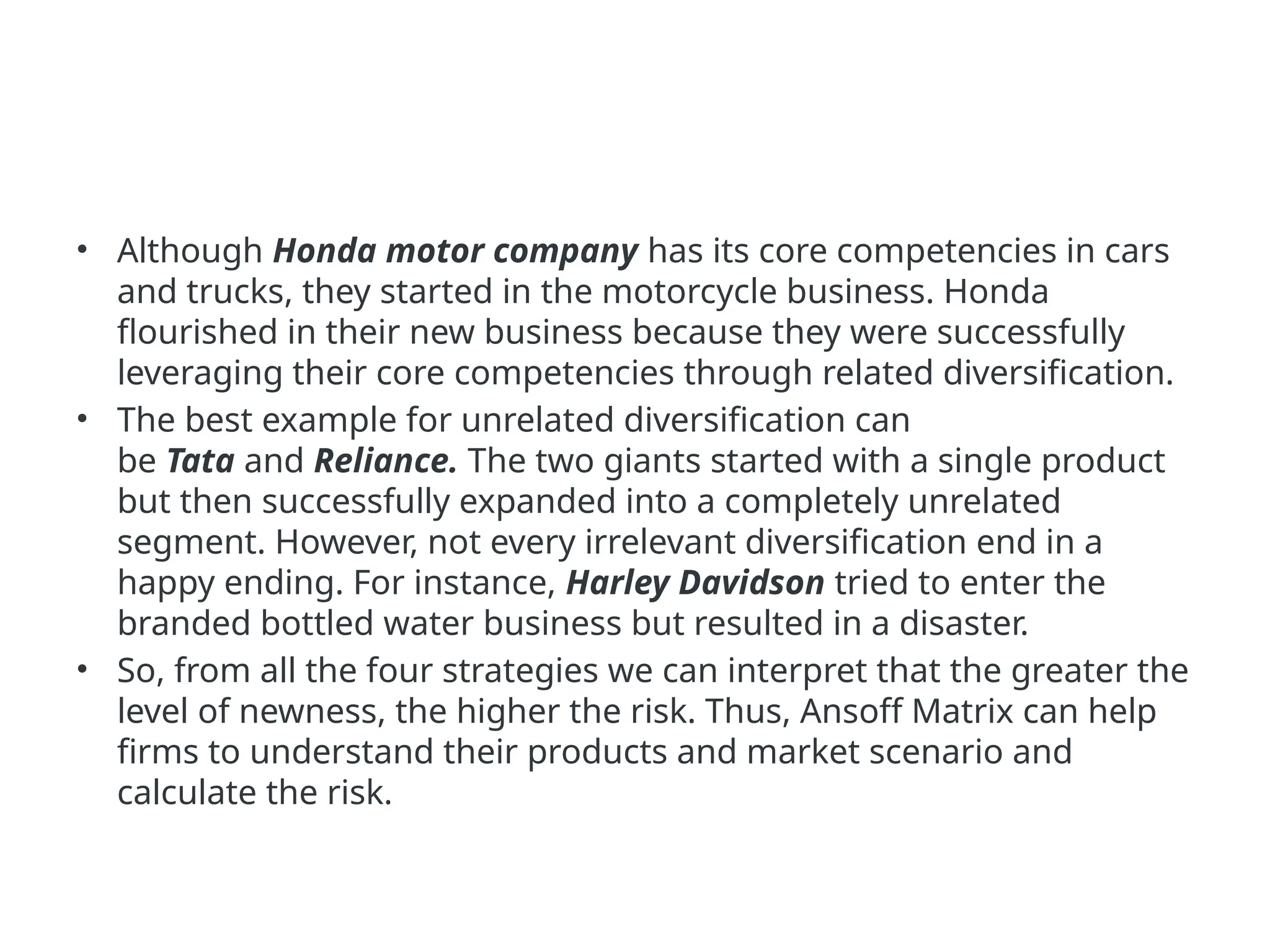 • Although Honda motor company has its core competencies in cars
and trucks, they started in the motorcycle business. Honda
flourished in their new business because they were successfully
leveraging their core competencies through related diversification.
• The best example for unrelated diversification can
be Tata and Reliance. The two giants started with a single product
but then successfully expanded into a completely unrelated
segment. However, not every irrelevant diversification end in a
happy ending. For instance, Harley Davidson tried to enter the
branded bottled water business but resulted in a disaster.
• So, from all the four strategies we can interpret that the greater the
level of newness, the higher the risk. Thus, Ansoff Matrix can help
firms to understand their products and market scenario and
calculate the risk.
 