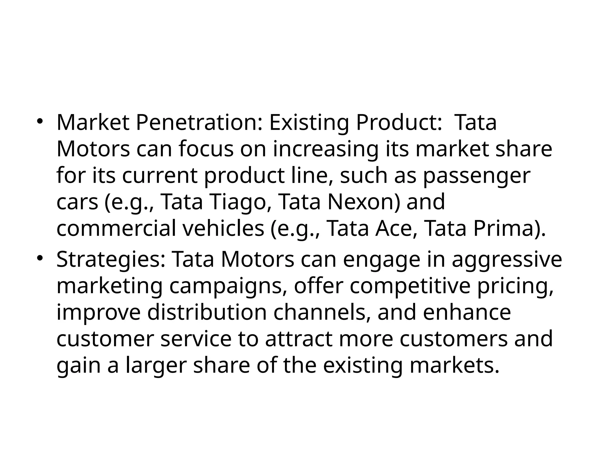 • Market Penetration: Existing Product: Tata
Motors can focus on increasing its market share
for its current product line, such as passenger
cars (e.g., Tata Tiago, Tata Nexon) and
commercial vehicles (e.g., Tata Ace, Tata Prima).
• Strategies: Tata Motors can engage in aggressive
marketing campaigns, offer competitive pricing,
improve distribution channels, and enhance
customer service to attract more customers and
gain a larger share of the existing markets.
 