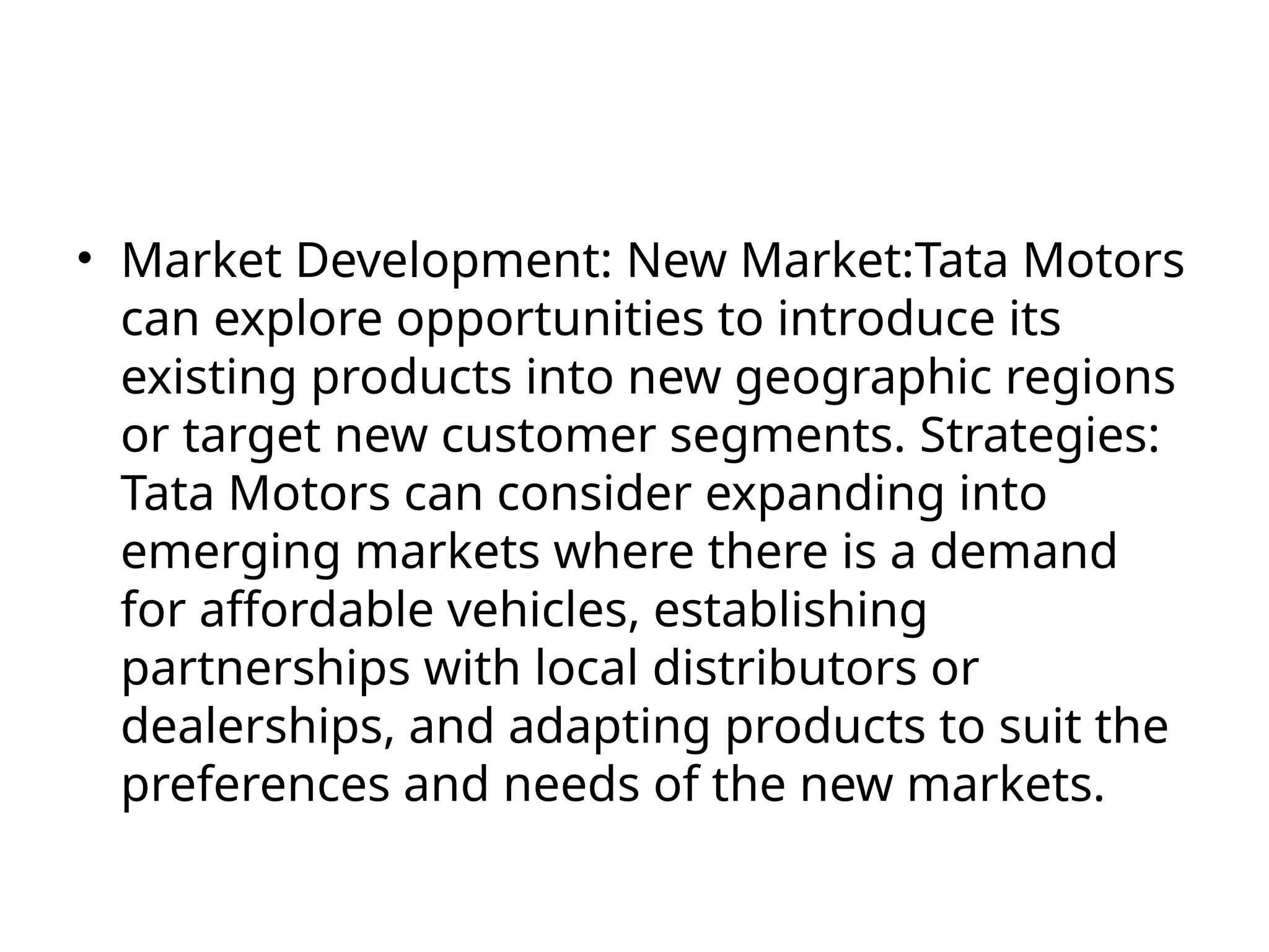 • Market Development: New Market:Tata Motors
can explore opportunities to introduce its
existing products into new geographic regions
or target new customer segments. Strategies:
Tata Motors can consider expanding into
emerging markets where there is a demand
for affordable vehicles, establishing
partnerships with local distributors or
dealerships, and adapting products to suit the
preferences and needs of the new markets.
 