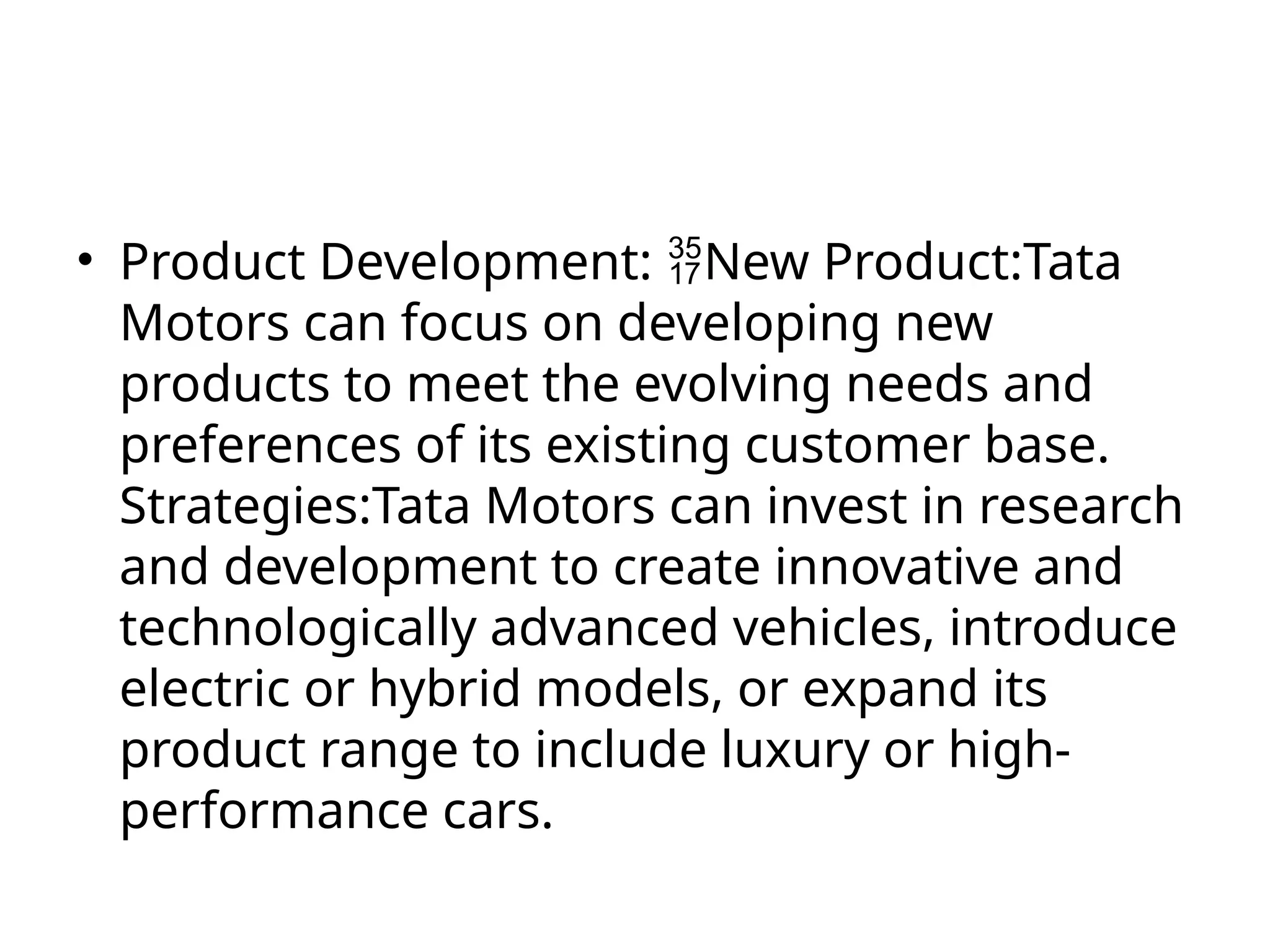 • Product Development: New Product:Tata
Motors can focus on developing new
products to meet the evolving needs and
preferences of its existing customer base.
Strategies:Tata Motors can invest in research
and development to create innovative and
technologically advanced vehicles, introduce
electric or hybrid models, or expand its
product range to include luxury or high-
performance cars.
 