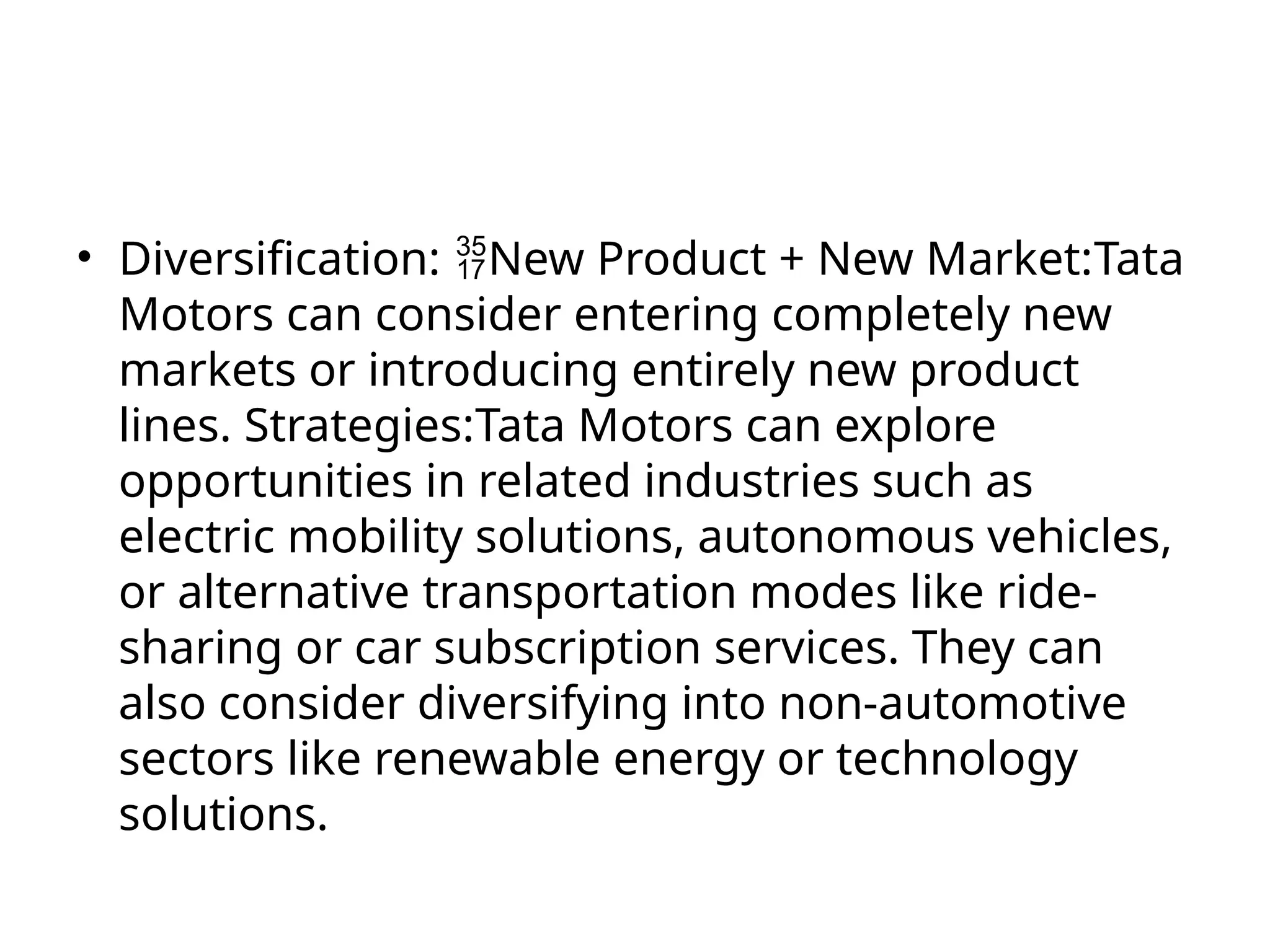 • Diversification: New Product + New Market:Tata
Motors can consider entering completely new
markets or introducing entirely new product
lines. Strategies:Tata Motors can explore
opportunities in related industries such as
electric mobility solutions, autonomous vehicles,
or alternative transportation modes like ride-
sharing or car subscription services. They can
also consider diversifying into non-automotive
sectors like renewable energy or technology
solutions.
 