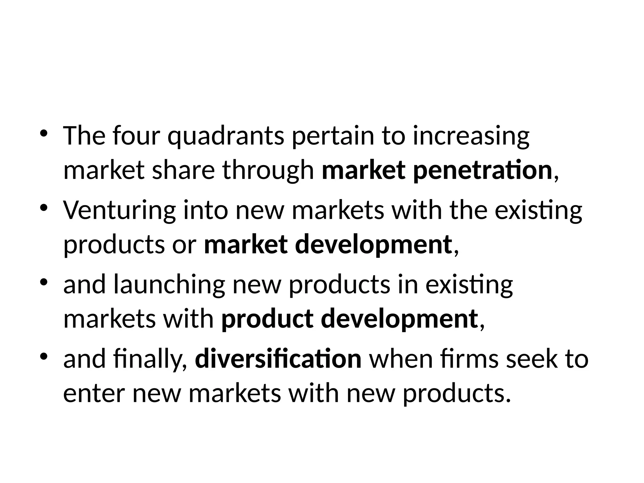 • The four quadrants pertain to increasing
market share through market penetration,
• Venturing into new markets with the existing
products or market development,
• and launching new products in existing
markets with product development,
• and finally, diversification when firms seek to
enter new markets with new products.
 