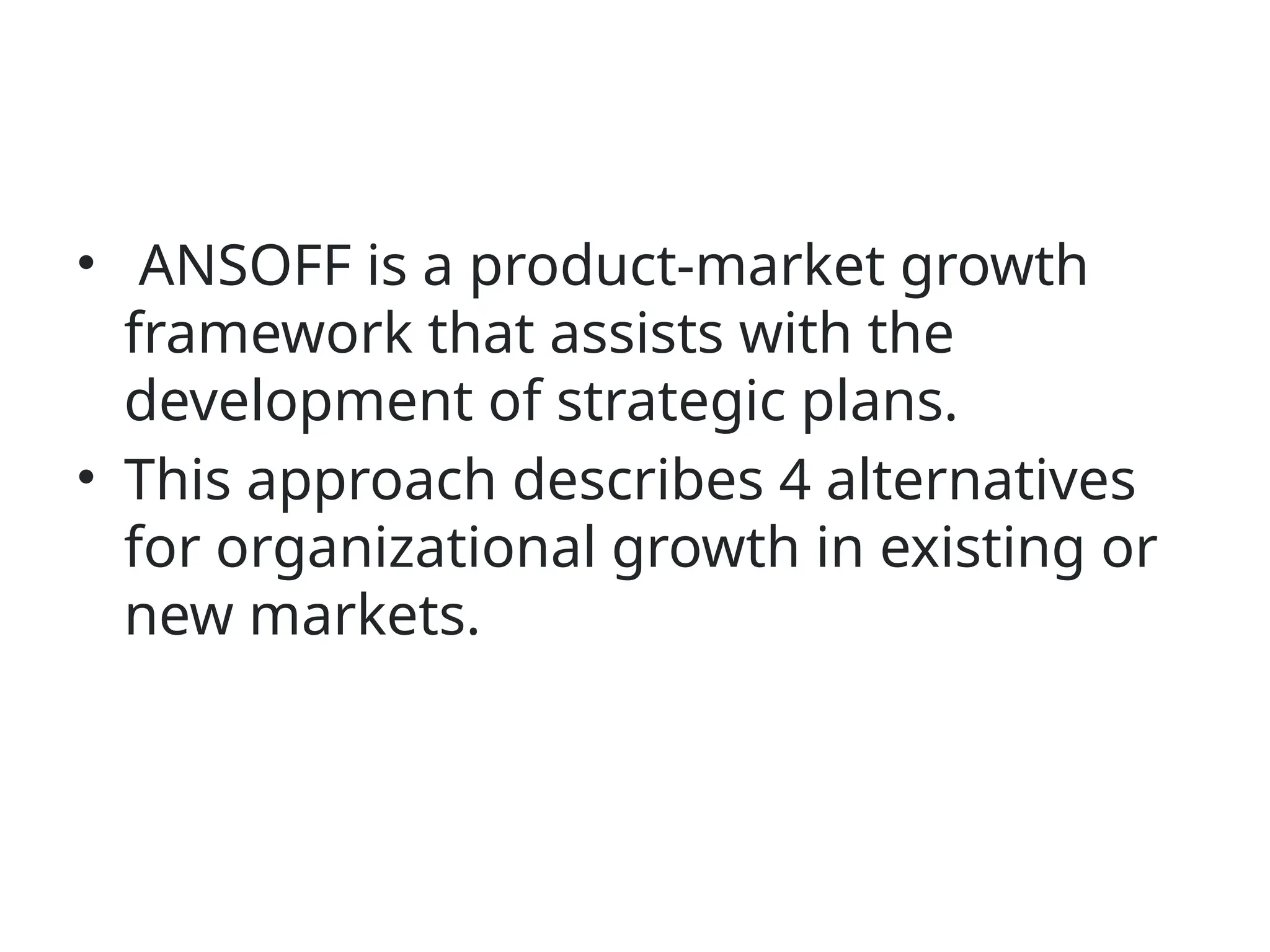 • ANSOFF is a product-market growth
framework that assists with the
development of strategic plans.
• This approach describes 4 alternatives
for organizational growth in existing or
new markets.
 