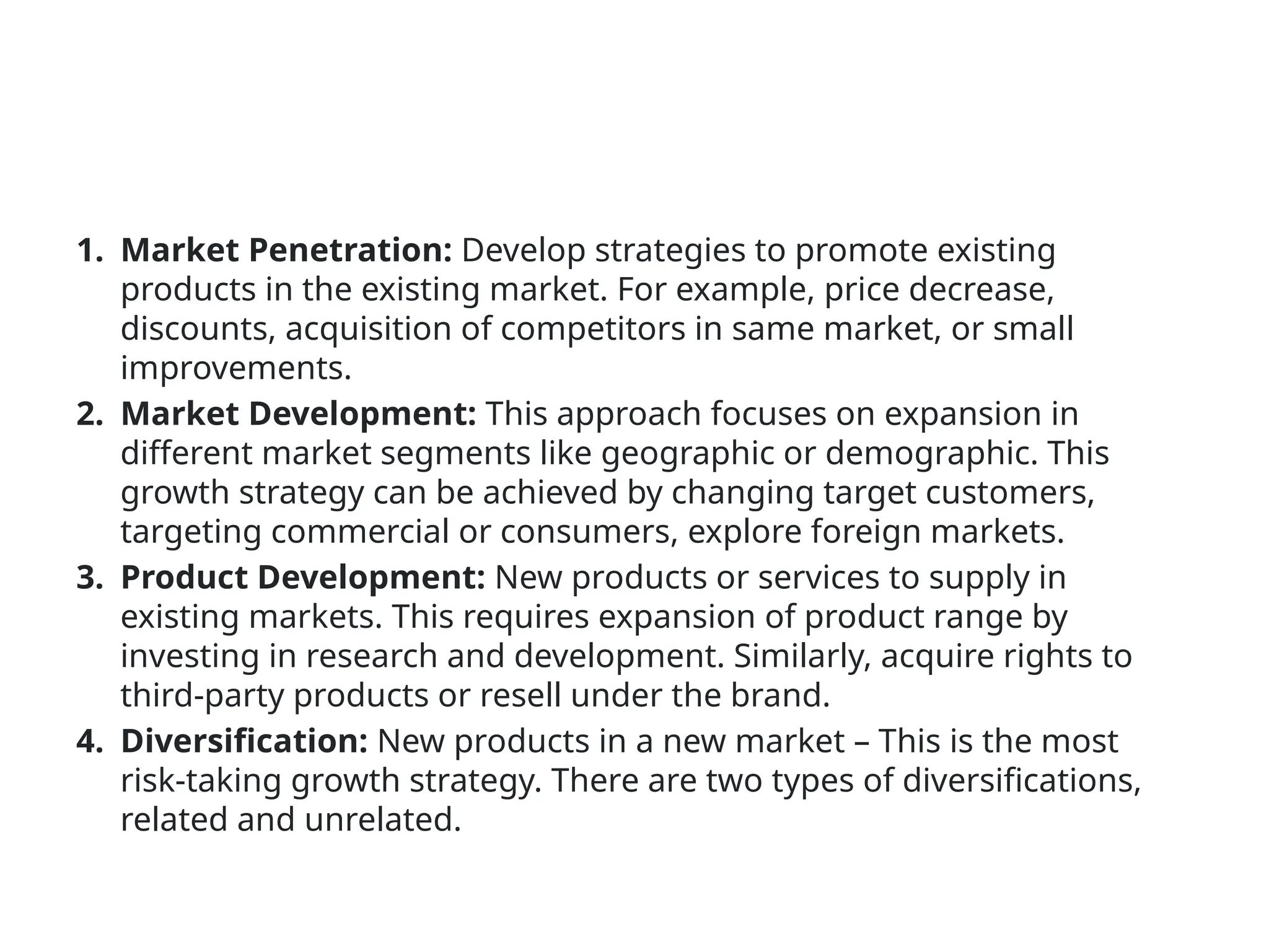 1. Market Penetration: Develop strategies to promote existing
products in the existing market. For example, price decrease,
discounts, acquisition of competitors in same market, or small
improvements.
2. Market Development: This approach focuses on expansion in
different market segments like geographic or demographic. This
growth strategy can be achieved by changing target customers,
targeting commercial or consumers, explore foreign markets.
3. Product Development: New products or services to supply in
existing markets. This requires expansion of product range by
investing in research and development. Similarly, acquire rights to
third-party products or resell under the brand.
4. Diversification: New products in a new market – This is the most
risk-taking growth strategy. There are two types of diversifications,
related and unrelated.
 