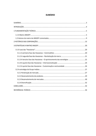 SUMÁRIO


SUMÁRIO................................................................................................................................................3

INTRODUÇÃO.........................................................................................................................................4

1 FUNDAMENTAÇÃO TEÓRICA...............................................................................................................5

   1.1 A Matriz ANSOFF..........................................................................................................................5
   1.3 Vetores da matriz de ANSOFF comentados..................................................................................9
2 HISTÓRICO DAS CORPORAÇÕES........................................................................................................13

3 ESTRATÉGIAS X MATRIZ ANSOFF.......................................................................................................20

   3.1 O caso das ”Havaianas”..............................................................................................................20
       3.1.1 A primeira fase das Havaianas – Commodities ...................................................................20
       3.1.2 A segunda fase das Havaianas – Revitalização da marca ....................................................21
       3.1.3 A terceira fase das Havaianas – O aprimoramento das estratégias ....................................22
       3.1.4 A quarta fase das Havaianas – Internacionalização ............................................................24
       3.1.5 A quinta fase das Havaianas – Customização e exclusividade .............................................26
   3.2 A estratégia do Grupo Inditex.....................................................................................................27
       3.2.1 Penetração de mercado.......................................................................................................27
       3.2.2 Desenvolvimento de produtos.............................................................................................29
       3.2.3 Desenvolvimento de mercados...........................................................................................30
       3.2.4 Diversificação.......................................................................................................................32
CONCLUSÃO.........................................................................................................................................33

REFERÊNCIAL TEÓRICO.........................................................................................................................34
 
