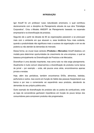 4

                                  INTRODUÇÃO



Igor Ansoff foi um professor russo naturalizado americano, o qual contribuiu
decisivamente com a disciplina do Planejamento através da sua obra “Estratégia
Corporativa”. Criou o Modelo ANSOFF de Planejamento baseado na expansão
empresarial e na diversificação de produtos.

Segundo ele a partir da década de 60 as organizações passaram a se preocupar
mais com o ambiente em que atuavam e, essa tendência ficou mais evidente,
quando a produtividade não significava mais o sucesso da organização e sim se ela
poderia ou não atender às demandas do mercado.

Dessa forma, ao cruzar duas varáveis (Produtos e Mercados) Ansoff idealizou um
modelo para determinar oportunidades de crescimento de uma empresa, o qual se
baseava principalmente na Diversificação de Produtos e de Mercados.

Diversificar é uma decisão importante, mas como tudo na vida exige planejamento.
Atualmente é muito comum observarmos a diversificação de produtos numa banca
de jornal – por exemplo – onde, até poucos anos atrás, encontrávamos apenas
jornais e revistas.

Hoje, além dos periódicos, também encontramos DVDs, alimentos, bebidas,
perfumaria e outros. Isso ocorre em função do hábito das pessoas freqüentarem sua
banca e por isso o comerciante vai expandindo seus produtos, atendendo às
demandas do seu próprio público-alvo.

Outro exemplo de diversificação de produtos são os postos de combustíveis, onde
as lojas de conveniência ganharam importância em função do pouco tempo dos
consumidores para comprarem produtos não programados.
 