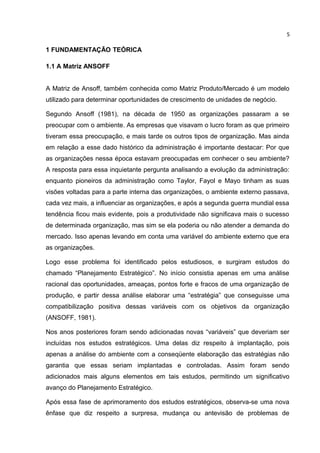 5

1 FUNDAMENTAÇÃO TEÓRICA

1.1 A Matriz ANSOFF


A Matriz de Ansoff, também conhecida como Matriz Produto/Mercado é um modelo
utilizado para determinar oportunidades de crescimento de unidades de negócio.

Segundo Ansoff (1981), na década de 1950 as organizações passaram a se
preocupar com o ambiente. As empresas que visavam o lucro foram as que primeiro
tiveram essa preocupação, e mais tarde os outros tipos de organização. Mas ainda
em relação a esse dado histórico da administração é importante destacar: Por que
as organizações nessa época estavam preocupadas em conhecer o seu ambiente?
A resposta para essa inquietante pergunta analisando a evolução da administração:
enquanto pioneiros da administração como Taylor, Fayol e Mayo tinham as suas
visões voltadas para a parte interna das organizações, o ambiente externo passava,
cada vez mais, a influenciar as organizações, e após a segunda guerra mundial essa
tendência ficou mais evidente, pois a produtividade não significava mais o sucesso
de determinada organização, mas sim se ela poderia ou não atender a demanda do
mercado. Isso apenas levando em conta uma variável do ambiente externo que era
as organizações.

Logo esse problema foi identificado pelos estudiosos, e surgiram estudos do
chamado “Planejamento Estratégico”. No início consistia apenas em uma análise
racional das oportunidades, ameaças, pontos forte e fracos de uma organização de
produção, e partir dessa análise elaborar uma “estratégia” que conseguisse uma
compatibilização positiva dessas variáveis com os objetivos da organização
(ANSOFF, 1981).

Nos anos posteriores foram sendo adicionadas novas “variáveis” que deveriam ser
incluídas nos estudos estratégicos. Uma delas diz respeito à implantação, pois
apenas a análise do ambiente com a conseqüente elaboração das estratégias não
garantia que essas seriam implantadas e controladas. Assim foram sendo
adicionados mais alguns elementos em tais estudos, permitindo um significativo
avanço do Planejamento Estratégico.

Após essa fase de aprimoramento dos estudos estratégicos, observa-se uma nova
ênfase que diz respeito a surpresa, mudança ou antevisão de problemas de
 