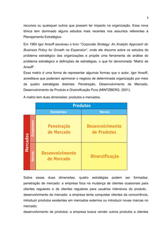 6

recursos ou quaisquer outros que possam ter impacto na organização. Essa nova
tônica tem dominado alguns estudos mais recentes nos assuntos referentes à
Planejamento Estratégico.

Em 1965 Igor Ansoff escreveu o livro “Corporate Strategy: An Analytic Approach do
Business Policy for Growth na Expansion”, onde ele discorre sobre os estudos do
problema estratégico das organizações e propõe uma ferramenta de análise do
problema estratégico e definições de estratégias, o que foi denominada “Matriz de
Ansoff”.
Essa matriz é uma forma de representar algumas formas que o autor, Igor Ansoff,
acreditava que poderiam aprimorar o negócio de determinada organização por meio
de quatro estratégias distintas: Penetração, Desenvolvimento de Mercado,
Desenvolvimento de Produto e Diversificação Pura (MINTZBERG, 2001).

A matriz tem duas dimensões: produtos e mercados.




Sobre      essas   duas   dimensões,   quatro   estratégias   podem   ser   formadas:
penetração de mercado: a empresa foca na mudança de clientes ocasionais para
clientes regulares e de clientes regulares para usuários intensivos do produto;
desenvolvimento de mercado: a empresa tenta conquistar clientes da concorrência,
introduzir produtos existentes em mercados externos ou introduzir novas marcas no
mercado;
desenvolvimento de produtos: a empresa busca vender outros produtos a clientes
 