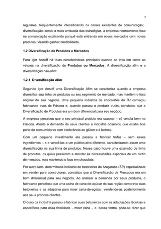 7

regulares, freqüentemente intensificando os canais existentes de comunicação;
diversificação: sendo a mais arriscada das estratégias, a empresa normalmente foca
na comunicação explicando porquê está entrando em novos mercados com novos
produtos, visando ganhar credibilidade.

1.2 Diversificação de Produtos e Mercados

Para Igor Ansoff há duas características principais quando se leva em conta os
vetores na diversificação de Produtos ou Mercados: A diversificação afim e a
diversificação não-afim:

1.2.1 Diversificação Afim

Segundo Igor Ansoff uma Diversificação Afim se caracteriza quando a empresa
diversifica sua linha de produtos ou seu segmento de mercado, mas mantém o foco
original do seu negócio. Uma pequena indústria de chocolates do RJ começou
fabricando ovos de Páscoa e, quando passou a produzir trufas, constatou que a
Diversificação de Produtos era um bom diferencial para seu negócio.

A empresa percebeu que o seu principal produto era sazonal – só vendia bem na
Páscoa. Atenta à demanda de seus clientes a indústria observou que existia boa
parte de consumidores com intolerância ao glúten e à lactose.

Com um pequeno investimento ela passou a fabricar trufas – sem esses
ingredientes – e a vendê-las a um público-alvo diferente, caracterizando assim uma
diversificação na sua linha de produtos. Nesse caso houve uma extensão de linha
de produtos, os quais passaram a atender às necessidades especiais de um nicho
de mercado, mas mantendo o foco em chocolate.

Por outro lado, determinada indústria de betoneiras de Araçatuba (SP) especializada
em vender para construtoras, constatou que a Diversificação de Mercados era um
bom diferencial para seu negócio. Ao analisar a demanda por seus produtos, o
fabricante percebeu que uma usina de cana-de-açúcar da sua região comprava suas
betoneiras e as adaptava para moer cana-de-açúcar, vendendo-as posteriormente
aos seus próprios clientes.

O dono da indústria passou a fabricar suas betoneiras com as adaptações técnicas e
específicas para essa finalidade – moer cana – e, dessa forma, pode-se dizer que
 
