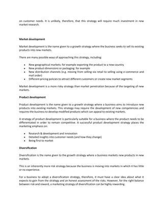 on customer needs. It is unlikely, therefore, that this strategy will require much investment in new
market research.



Market development

Market development is the name given to a growth strategy where the business seeks to sell its existing
products into new markets.

There are many possible ways of approaching this strategy, including:

        New geographical markets; for example exporting the product to a new country
        New product dimensions or packaging: for example
        New distribution channels (e.g. moving from selling via retail to selling using e-commerce and
        mail order)
        Different pricing policies to attract different customers or create new market segments

Market development is a more risky strategy than market penetration because of the targeting of new
markets.

Product development

Product development is the name given to a growth strategy where a business aims to introduce new
products into existing markets. This strategy may require the development of new competencies and
requires the business to develop modified products which can appeal to existing markets.

A strategy of product development is particularly suitable for a business where the product needs to be
differentiated in order to remain competitive. A successful product development strategy places the
marketing emphasis on:

        Research & development and innovation
        Detailed insights into customer needs (and how they change)
        Being first to market

Diversification

Diversification is the name given to the growth strategy where a business markets new products in new
markets.

This is an inherently more risk strategy because the business is moving into markets in which it has little
or no experience.

For a business to adopt a diversification strategy, therefore, it must have a clear idea about what it
expects to gain from the strategy and an honest assessment of the risks. However, for the right balance
between risk and reward, a marketing strategy of diversification can be highly rewarding.
 