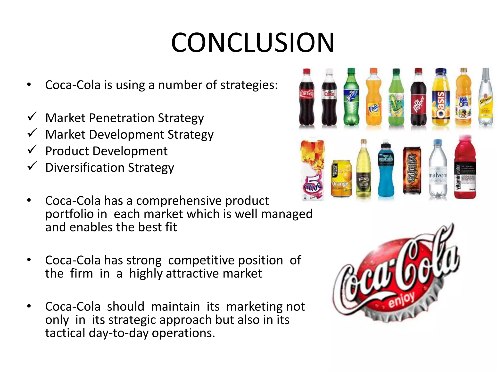 CONCLUSION
• Coca-Cola is using a number of strategies:
Market Penetration Strategy
Market Development Strategy
Product Development
Diversification Strategy
• Coca-Cola has a comprehensive product
portfolio in each market which is well managed
and enables the best fit
• Coca-Cola has strong competitive position of
the firm in a highly attractive market
• Coca-Cola should maintain its marketing not
only in its strategic approach but also in its
tactical day-to-day operations.
