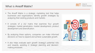 What is Ansoff Matrix?
• The Ansoff Matrix is a strategic marketing tool that helps
businesses and organizations identify growth strategies by
analyzing their existing products and markets.
• It consists of a 2x2 matrix that examines four growth
strategies: market penetration, market development, product
development and diversification.
• By analyzing these options, companies can make informed
decisions on how to expand and achieve sustainable growth.
• It also helps evaluate each growth strategy's potential risks
and rewards, assisting in strategic planning and decision-
making processes.
 