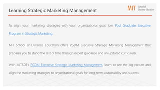 To align your marketing strategies with your organizational goal, join Post Graduate Executive
Program in Strategic Marketing.
MIT School of Distance Education offers PGDM Executive Strategic Marketing Management that
prepares you to stand the test of time through expert guidance and an updated curriculum.
With MITSDE’s PGDM Executive Strategic Marketing Management, learn to see the big picture and
align the marketing strategies to organizational goals for long-term sustainability and success.
Learning Strategic Marketing Management
 