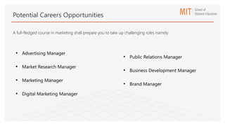 • Advertising Manager
• Market Research Manager
• Marketing Manager
• Digital Marketing Manager
• Public Relations Manager
• Business Development Manager
• Brand Manager
Potential Careers Opportunities
A full-fledged course in marketing shall prepare you to take up challenging roles namely:
 