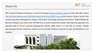 MIT School of Distance Education is one of the largest distance learning center in India. We offer various
Post Graduate Diploma and Certificate programs & Online MBA Course across various industry sectors that
include Operations Management, Project, Information Technology, Banking and Finance, Digital Marketing,
Business Analytics and many more. MITSDE has, an online assessment system, flexi-learning approach and
provides state-of the-art Learning Management System (LMS) which is in line with its mission 'flexible
learning opportunities anywhere, anytime, and to provide ultimate convenience, ease, and flexibility to our
students.
About US
 