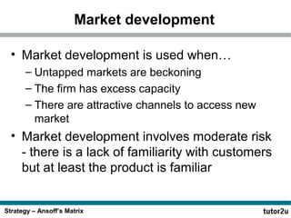 Strategy – Ansoff’s Matrix
Market development
• Market development is used when…
– Untapped markets are beckoning
– The firm has excess capacity
– There are attractive channels to access new
market
• Market development involves moderate risk
- there is a lack of familiarity with customers
but at least the product is familiar
 