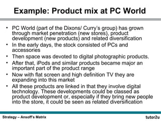 Strategy – Ansoff’s Matrix
Example: Product mix at PC World
• PC World (part of the Dixons/ Curry’s group) has grown
through market penetration (new stores), product
development (new products) and related diversification
• In the early days, the stock consisted of PCs and
accessories
• Then space was devoted to digital photographic products.
• After that, iPods and similar products became major an
important part of the product range
• Now with flat screen and high definition TV they are
expanding into this market
• All these products are linked in that they involve digital
technology. These developments could be classed as
product development or, especially if they bring new people
into the store, it could be seen as related diversification
 