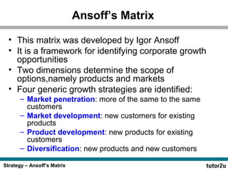 Strategy – Ansoff’s Matrix
Ansoff’s Matrix
• This matrix was developed by Igor Ansoff
• It is a framework for identifying corporate growth
opportunities
• Two dimensions determine the scope of
options,namely products and markets
• Four generic growth strategies are identified:
– Market penetration: more of the same to the same
customers
– Market development: new customers for existing
products
– Product development: new products for existing
customers
– Diversification: new products and new customers
 