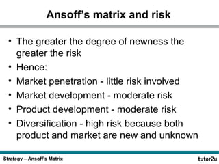 Strategy – Ansoff’s Matrix
Ansoff’s matrix and risk
• The greater the degree of newness the
greater the risk
• Hence:
• Market penetration - little risk involved
• Market development - moderate risk
• Product development - moderate risk
• Diversification - high risk because both
product and market are new and unknown
 