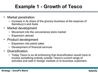 Strategy – Ansoff’s Matrix
Example 1 - Growth of Tesco
• Market penetration
– Increase in its share of the grocery business at the expense of
Sainsbury’s and Asda
• Market development
– Movement into the convenience store market
– Expansion abroad
• Product development
– Expansion into petrol sales
– Development of financial services
• Diversification
– Today Tesco is so all embracing that diversification would have to
involve something entirely outside Tesco’s current range of
activities and sold in foreign markets or to business customers
 