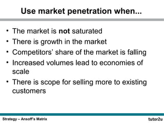Strategy – Ansoff’s Matrix
Use market penetration when...
• The market is not saturated
• There is growth in the market
• Competitors’ share of the market is falling
• Increased volumes lead to economies of
scale
• There is scope for selling more to existing
customers
 