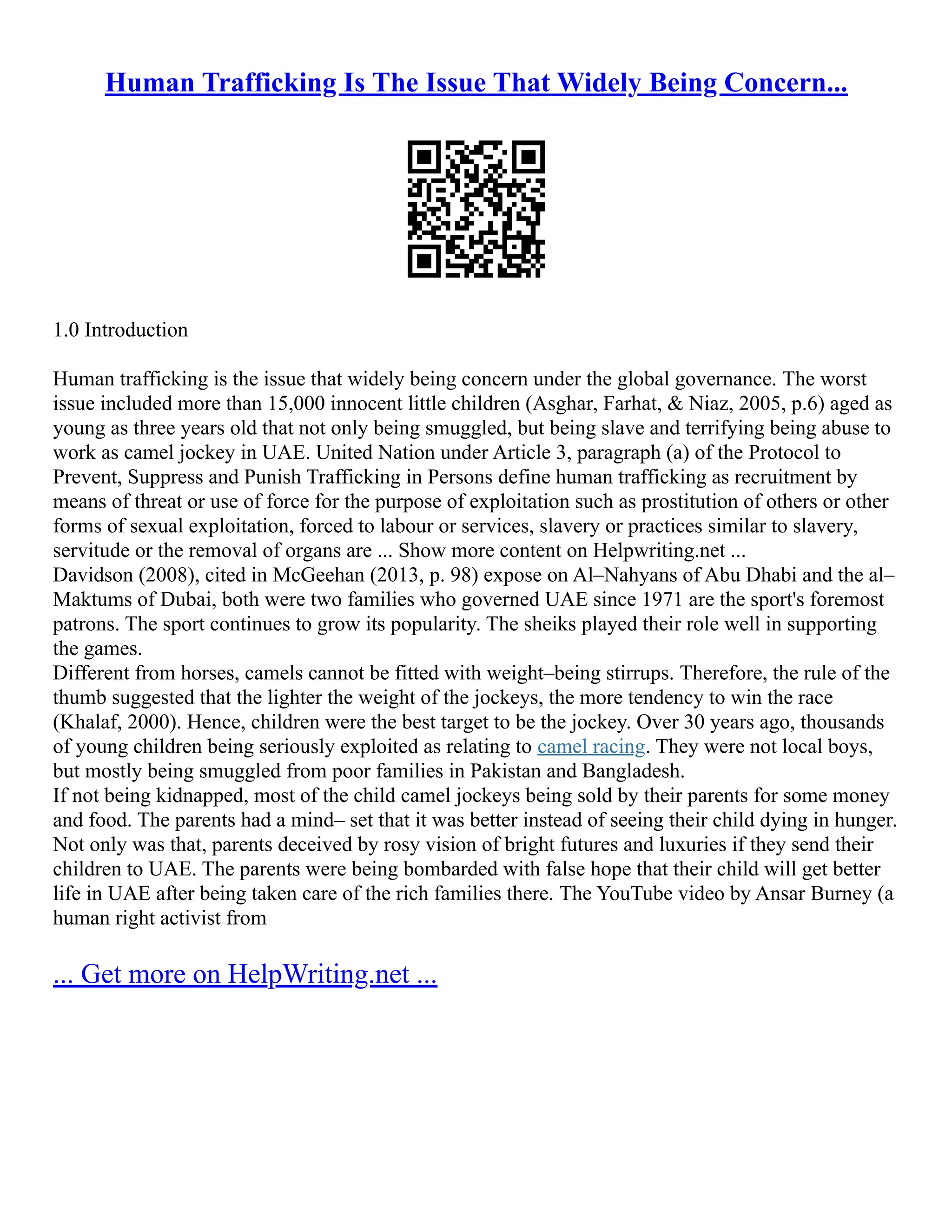 Human Trafficking Is The Issue That Widely Being Concern...
1.0 Introduction
Human trafficking is the issue that widely being concern under the global governance. The worst
issue included more than 15,000 innocent little children (Asghar, Farhat, & Niaz, 2005, p.6) aged as
young as three years old that not only being smuggled, but being slave and terrifying being abuse to
work as camel jockey in UAE. United Nation under Article 3, paragraph (a) of the Protocol to
Prevent, Suppress and Punish Trafficking in Persons define human trafficking as recruitment by
means of threat or use of force for the purpose of exploitation such as prostitution of others or other
forms of sexual exploitation, forced to labour or services, slavery or practices similar to slavery,
servitude or the removal of organs are ... Show more content on Helpwriting.net ...
Davidson (2008), cited in McGeehan (2013, p. 98) expose on Al–Nahyans of Abu Dhabi and the al–
Maktums of Dubai, both were two families who governed UAE since 1971 are the sport's foremost
patrons. The sport continues to grow its popularity. The sheiks played their role well in supporting
the games.
Different from horses, camels cannot be fitted with weight–being stirrups. Therefore, the rule of the
thumb suggested that the lighter the weight of the jockeys, the more tendency to win the race
(Khalaf, 2000). Hence, children were the best target to be the jockey. Over 30 years ago, thousands
of young children being seriously exploited as relating to camel racing. They were not local boys,
but mostly being smuggled from poor families in Pakistan and Bangladesh.
If not being kidnapped, most of the child camel jockeys being sold by their parents for some money
and food. The parents had a mind– set that it was better instead of seeing their child dying in hunger.
Not only was that, parents deceived by rosy vision of bright futures and luxuries if they send their
children to UAE. The parents were being bombarded with false hope that their child will get better
life in UAE after being taken care of the rich families there. The YouTube video by Ansar Burney (a
human right activist from
... Get more on HelpWriting.net ...
 