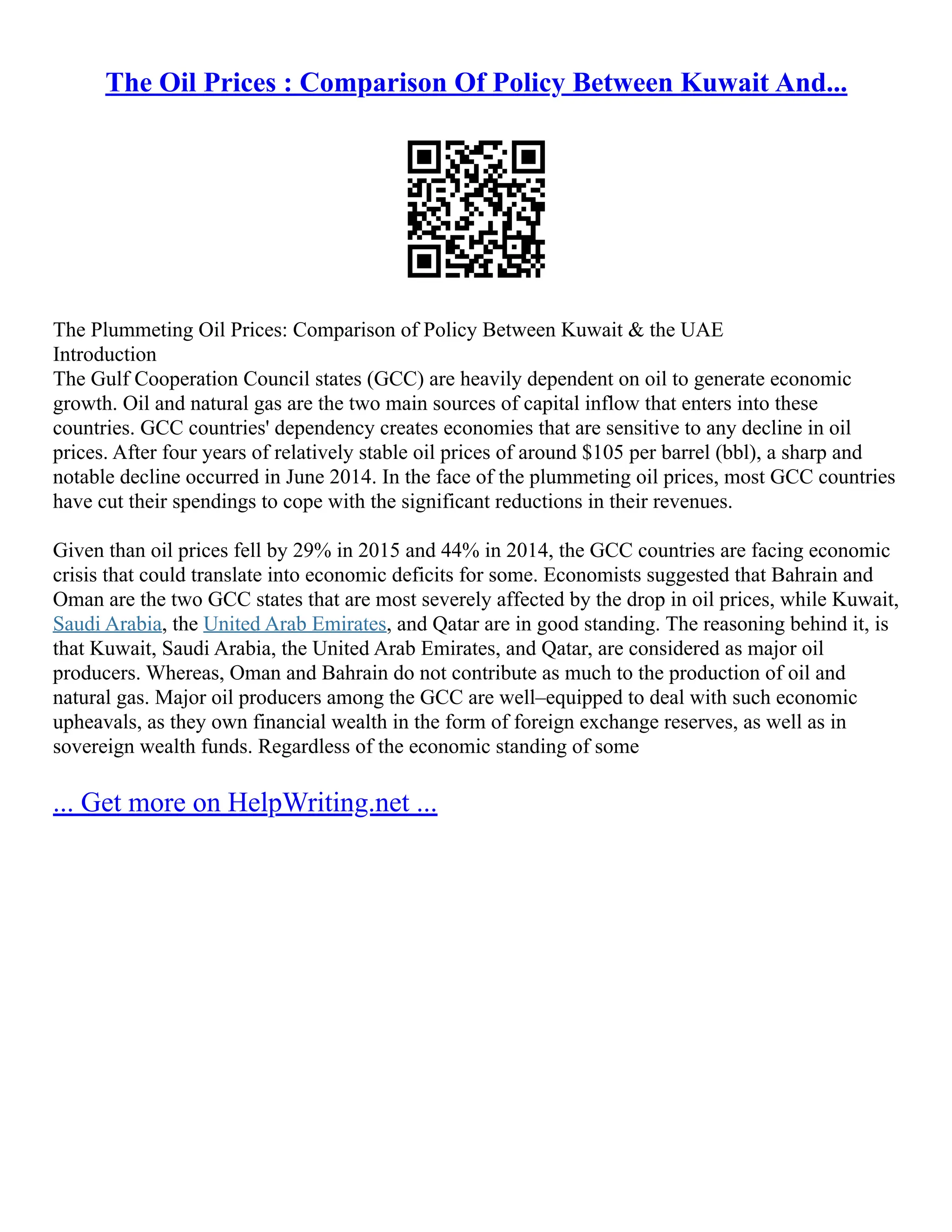 The Oil Prices : Comparison Of Policy Between Kuwait And...
The Plummeting Oil Prices: Comparison of Policy Between Kuwait & the UAE
Introduction
The Gulf Cooperation Council states (GCC) are heavily dependent on oil to generate economic
growth. Oil and natural gas are the two main sources of capital inflow that enters into these
countries. GCC countries' dependency creates economies that are sensitive to any decline in oil
prices. After four years of relatively stable oil prices of around $105 per barrel (bbl), a sharp and
notable decline occurred in June 2014. In the face of the plummeting oil prices, most GCC countries
have cut their spendings to cope with the significant reductions in their revenues.
Given than oil prices fell by 29% in 2015 and 44% in 2014, the GCC countries are facing economic
crisis that could translate into economic deficits for some. Economists suggested that Bahrain and
Oman are the two GCC states that are most severely affected by the drop in oil prices, while Kuwait,
Saudi Arabia, the United Arab Emirates, and Qatar are in good standing. The reasoning behind it, is
that Kuwait, Saudi Arabia, the United Arab Emirates, and Qatar, are considered as major oil
producers. Whereas, Oman and Bahrain do not contribute as much to the production of oil and
natural gas. Major oil producers among the GCC are well–equipped to deal with such economic
upheavals, as they own financial wealth in the form of foreign exchange reserves, as well as in
sovereign wealth funds. Regardless of the economic standing of some
... Get more on HelpWriting.net ...
 