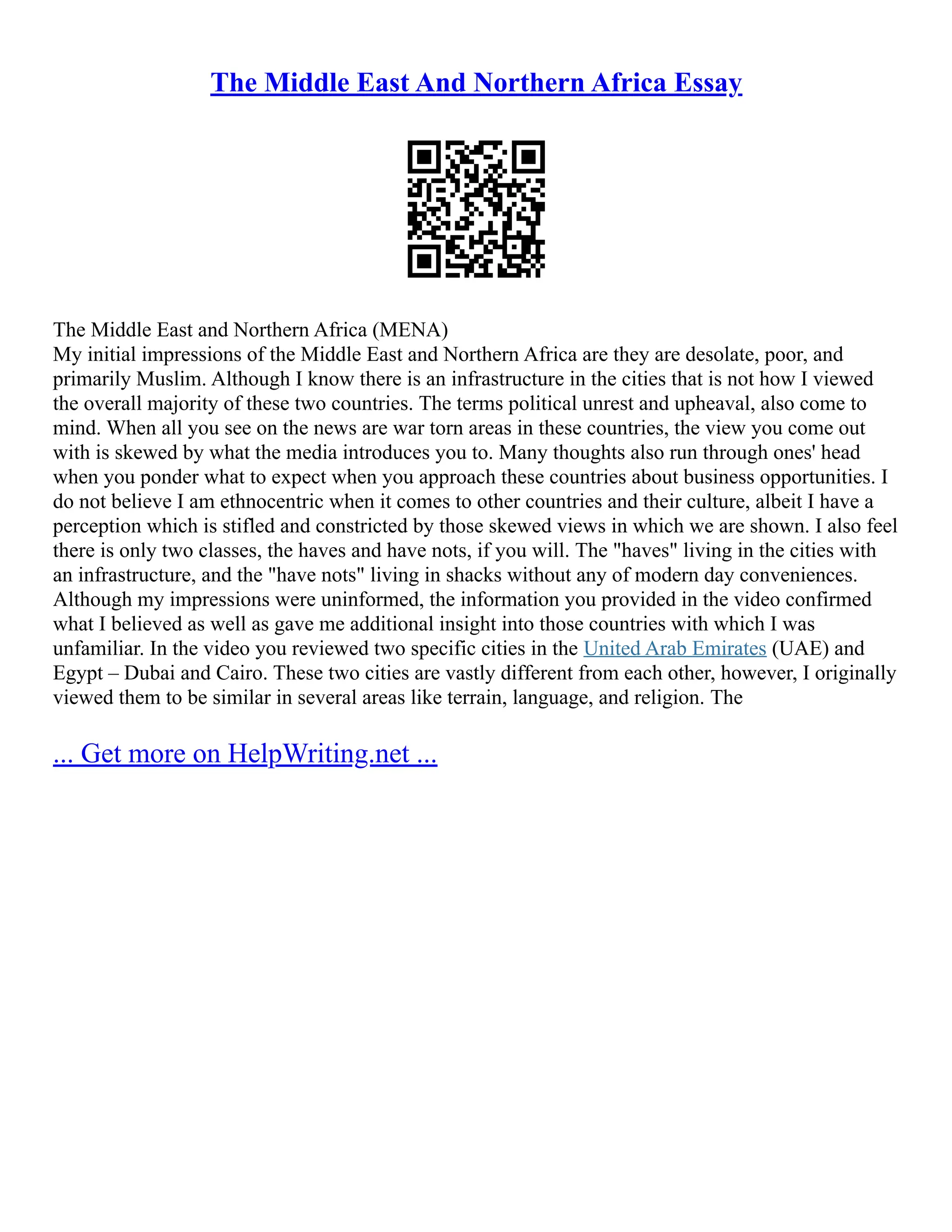The Middle East And Northern Africa Essay
The Middle East and Northern Africa (MENA)
My initial impressions of the Middle East and Northern Africa are they are desolate, poor, and
primarily Muslim. Although I know there is an infrastructure in the cities that is not how I viewed
the overall majority of these two countries. The terms political unrest and upheaval, also come to
mind. When all you see on the news are war torn areas in these countries, the view you come out
with is skewed by what the media introduces you to. Many thoughts also run through ones' head
when you ponder what to expect when you approach these countries about business opportunities. I
do not believe I am ethnocentric when it comes to other countries and their culture, albeit I have a
perception which is stifled and constricted by those skewed views in which we are shown. I also feel
there is only two classes, the haves and have nots, if you will. The "haves" living in the cities with
an infrastructure, and the "have nots" living in shacks without any of modern day conveniences.
Although my impressions were uninformed, the information you provided in the video confirmed
what I believed as well as gave me additional insight into those countries with which I was
unfamiliar. In the video you reviewed two specific cities in the United Arab Emirates (UAE) and
Egypt – Dubai and Cairo. These two cities are vastly different from each other, however, I originally
viewed them to be similar in several areas like terrain, language, and religion. The
... Get more on HelpWriting.net ...
 