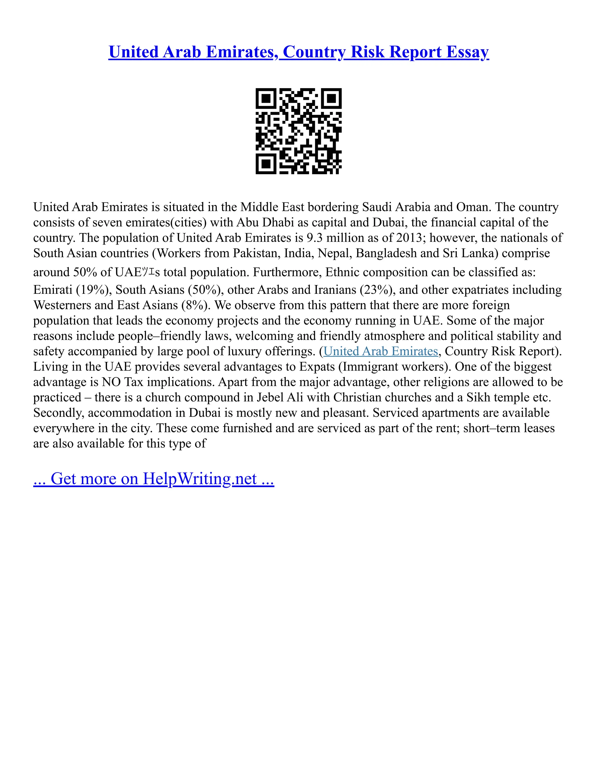 United Arab Emirates, Country Risk Report Essay
United Arab Emirates is situated in the Middle East bordering Saudi Arabia and Oman. The country
consists of seven emirates(cities) with Abu Dhabi as capital and Dubai, the financial capital of the
country. The population of United Arab Emirates is 9.3 million as of 2013; however, the nationals of
South Asian countries (Workers from Pakistan, India, Nepal, Bangladesh and Sri Lanka) comprise
around 50% of UAEﾂｴs total population. Furthermore, Ethnic composition can be classified as:
Emirati (19%), South Asians (50%), other Arabs and Iranians (23%), and other expatriates including
Westerners and East Asians (8%). We observe from this pattern that there are more foreign
population that leads the economy projects and the economy running in UAE. Some of the major
reasons include people–friendly laws, welcoming and friendly atmosphere and political stability and
safety accompanied by large pool of luxury offerings. (United Arab Emirates, Country Risk Report).
Living in the UAE provides several advantages to Expats (Immigrant workers). One of the biggest
advantage is NO Tax implications. Apart from the major advantage, other religions are allowed to be
practiced – there is a church compound in Jebel Ali with Christian churches and a Sikh temple etc.
Secondly, accommodation in Dubai is mostly new and pleasant. Serviced apartments are available
everywhere in the city. These come furnished and are serviced as part of the rent; short–term leases
are also available for this type of
... Get more on HelpWriting.net ...
 