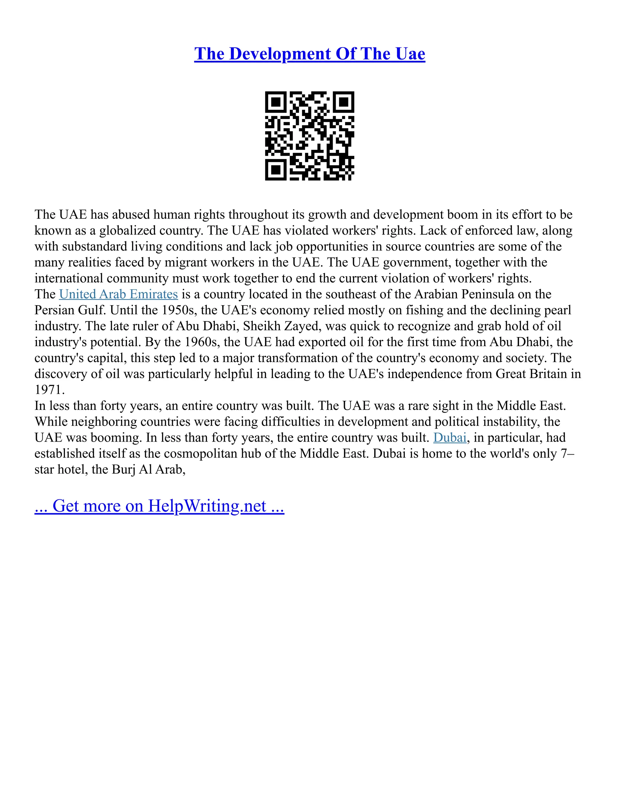 The Development Of The Uae
The UAE has abused human rights throughout its growth and development boom in its effort to be
known as a globalized country. The UAE has violated workers' rights. Lack of enforced law, along
with substandard living conditions and lack job opportunities in source countries are some of the
many realities faced by migrant workers in the UAE. The UAE government, together with the
international community must work together to end the current violation of workers' rights.
The United Arab Emirates is a country located in the southeast of the Arabian Peninsula on the
Persian Gulf. Until the 1950s, the UAE's economy relied mostly on fishing and the declining pearl
industry. The late ruler of Abu Dhabi, Sheikh Zayed, was quick to recognize and grab hold of oil
industry's potential. By the 1960s, the UAE had exported oil for the first time from Abu Dhabi, the
country's capital, this step led to a major transformation of the country's economy and society. The
discovery of oil was particularly helpful in leading to the UAE's independence from Great Britain in
1971.
In less than forty years, an entire country was built. The UAE was a rare sight in the Middle East.
While neighboring countries were facing difficulties in development and political instability, the
UAE was booming. In less than forty years, the entire country was built. Dubai, in particular, had
established itself as the cosmopolitan hub of the Middle East. Dubai is home to the world's only 7–
star hotel, the Burj Al Arab,
... Get more on HelpWriting.net ...
 