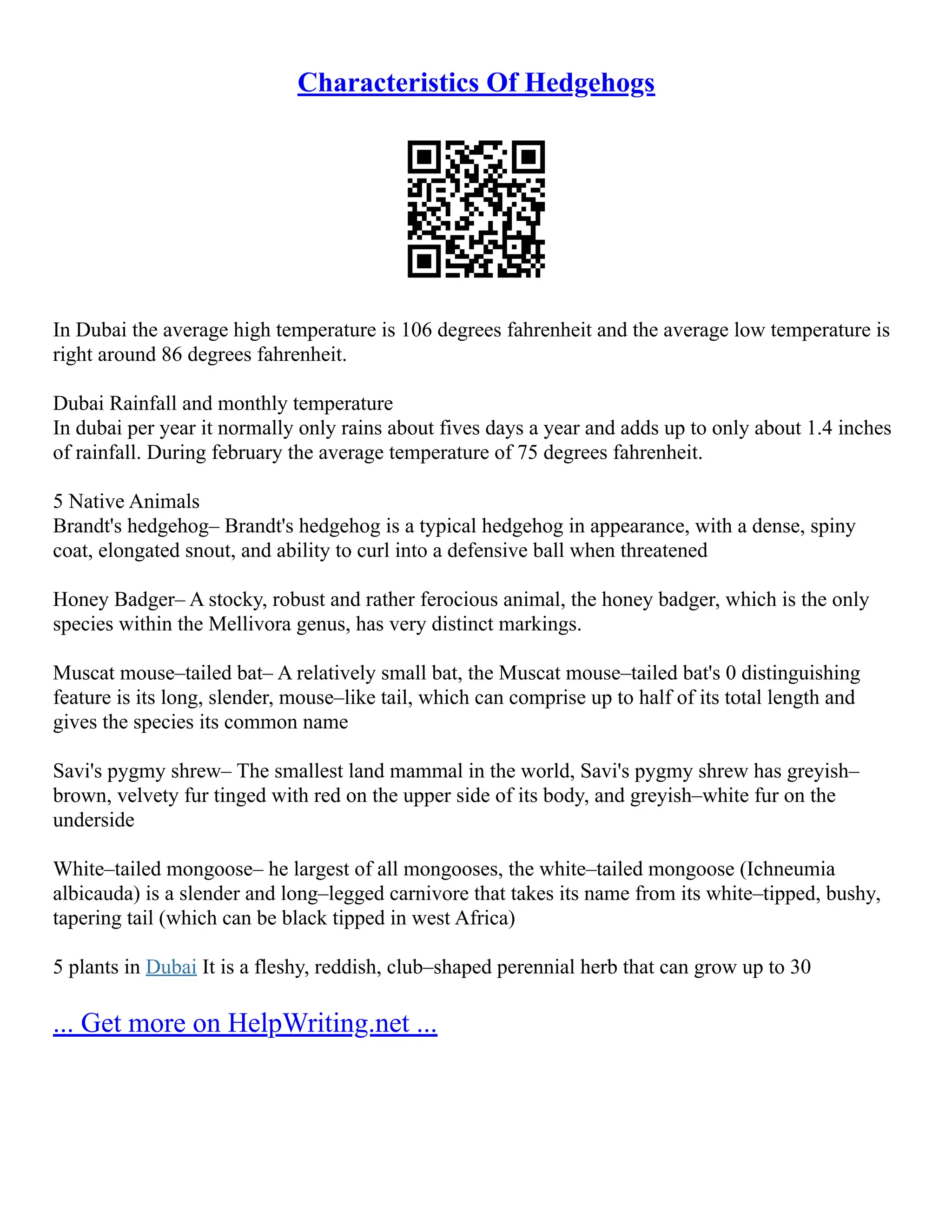 Characteristics Of Hedgehogs
In Dubai the average high temperature is 106 degrees fahrenheit and the average low temperature is
right around 86 degrees fahrenheit.
Dubai Rainfall and monthly temperature
In dubai per year it normally only rains about fives days a year and adds up to only about 1.4 inches
of rainfall. During february the average temperature of 75 degrees fahrenheit.
5 Native Animals
Brandt's hedgehog– Brandt's hedgehog is a typical hedgehog in appearance, with a dense, spiny
coat, elongated snout, and ability to curl into a defensive ball when threatened
Honey Badger– A stocky, robust and rather ferocious animal, the honey badger, which is the only
species within the Mellivora genus, has very distinct markings.
Muscat mouse–tailed bat– A relatively small bat, the Muscat mouse–tailed bat's 0 distinguishing
feature is its long, slender, mouse–like tail, which can comprise up to half of its total length and
gives the species its common name
Savi's pygmy shrew– The smallest land mammal in the world, Savi's pygmy shrew has greyish–
brown, velvety fur tinged with red on the upper side of its body, and greyish–white fur on the
underside
White–tailed mongoose– he largest of all mongooses, the white–tailed mongoose (Ichneumia
albicauda) is a slender and long–legged carnivore that takes its name from its white–tipped, bushy,
tapering tail (which can be black tipped in west Africa)
5 plants in Dubai It is a fleshy, reddish, club–shaped perennial herb that can grow up to 30
... Get more on HelpWriting.net ...
 