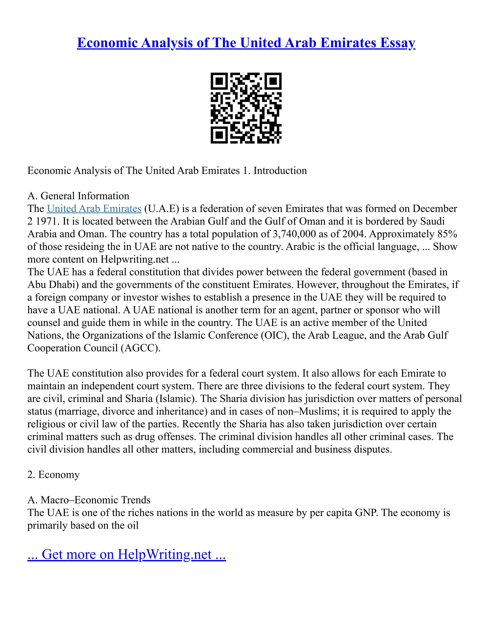Economic Analysis of The United Arab Emirates Essay
Economic Analysis of The United Arab Emirates 1. Introduction
A. General Information
The United Arab Emirates (U.A.E) is a federation of seven Emirates that was formed on December
2 1971. It is located between the Arabian Gulf and the Gulf of Oman and it is bordered by Saudi
Arabia and Oman. The country has a total population of 3,740,000 as of 2004. Approximately 85%
of those resideing the in UAE are not native to the country. Arabic is the official language, ... Show
more content on Helpwriting.net ...
The UAE has a federal constitution that divides power between the federal government (based in
Abu Dhabi) and the governments of the constituent Emirates. However, throughout the Emirates, if
a foreign company or investor wishes to establish a presence in the UAE they will be required to
have a UAE national. A UAE national is another term for an agent, partner or sponsor who will
counsel and guide them in while in the country. The UAE is an active member of the United
Nations, the Organizations of the Islamic Conference (OIC), the Arab League, and the Arab Gulf
Cooperation Council (AGCC).
The UAE constitution also provides for a federal court system. It also allows for each Emirate to
maintain an independent court system. There are three divisions to the federal court system. They
are civil, criminal and Sharia (Islamic). The Sharia division has jurisdiction over matters of personal
status (marriage, divorce and inheritance) and in cases of non–Muslims; it is required to apply the
religious or civil law of the parties. Recently the Sharia has also taken jurisdiction over certain
criminal matters such as drug offenses. The criminal division handles all other criminal cases. The
civil division handles all other matters, including commercial and business disputes.
2. Economy
A. Macro–Economic Trends
The UAE is one of the riches nations in the world as measure by per capita GNP. The economy is
primarily based on the oil
... Get more on HelpWriting.net ...
 