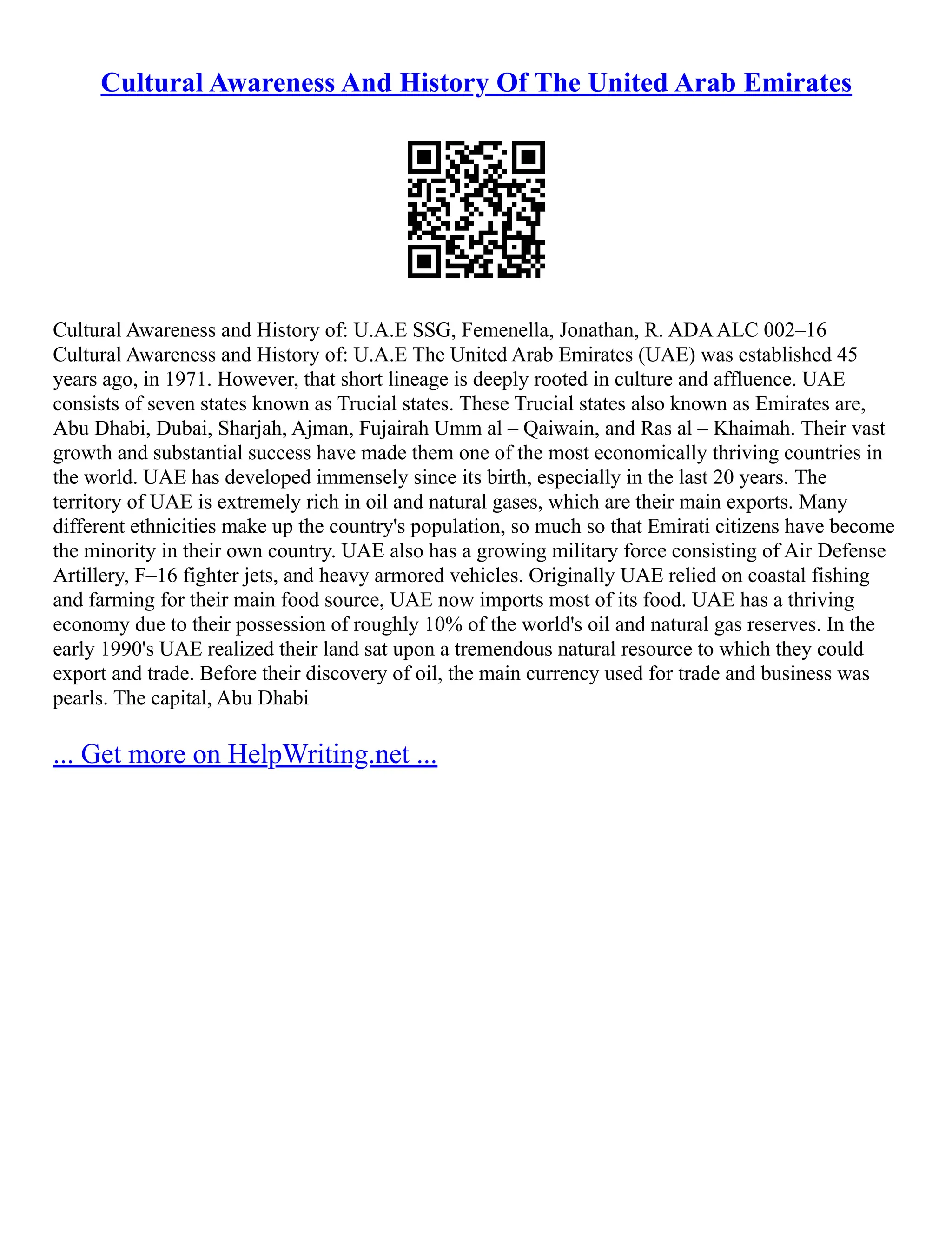 Cultural Awareness And History Of The United Arab Emirates
Cultural Awareness and History of: U.A.E SSG, Femenella, Jonathan, R. ADAALC 002–16
Cultural Awareness and History of: U.A.E The United Arab Emirates (UAE) was established 45
years ago, in 1971. However, that short lineage is deeply rooted in culture and affluence. UAE
consists of seven states known as Trucial states. These Trucial states also known as Emirates are,
Abu Dhabi, Dubai, Sharjah, Ajman, Fujairah Umm al – Qaiwain, and Ras al – Khaimah. Their vast
growth and substantial success have made them one of the most economically thriving countries in
the world. UAE has developed immensely since its birth, especially in the last 20 years. The
territory of UAE is extremely rich in oil and natural gases, which are their main exports. Many
different ethnicities make up the country's population, so much so that Emirati citizens have become
the minority in their own country. UAE also has a growing military force consisting of Air Defense
Artillery, F–16 fighter jets, and heavy armored vehicles. Originally UAE relied on coastal fishing
and farming for their main food source, UAE now imports most of its food. UAE has a thriving
economy due to their possession of roughly 10% of the world's oil and natural gas reserves. In the
early 1990's UAE realized their land sat upon a tremendous natural resource to which they could
export and trade. Before their discovery of oil, the main currency used for trade and business was
pearls. The capital, Abu Dhabi
... Get more on HelpWriting.net ...
 
