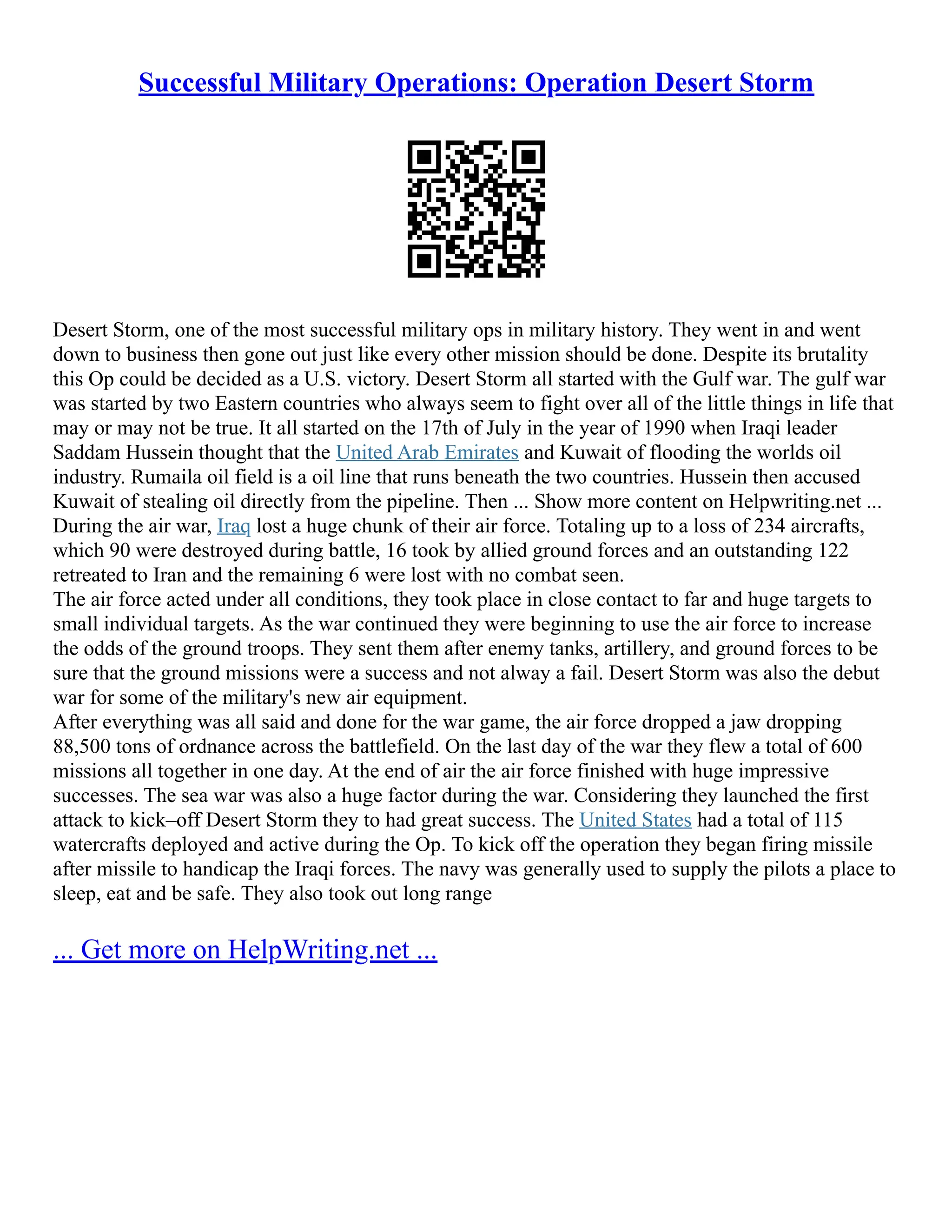 Successful Military Operations: Operation Desert Storm
Desert Storm, one of the most successful military ops in military history. They went in and went
down to business then gone out just like every other mission should be done. Despite its brutality
this Op could be decided as a U.S. victory. Desert Storm all started with the Gulf war. The gulf war
was started by two Eastern countries who always seem to fight over all of the little things in life that
may or may not be true. It all started on the 17th of July in the year of 1990 when Iraqi leader
Saddam Hussein thought that the United Arab Emirates and Kuwait of flooding the worlds oil
industry. Rumaila oil field is a oil line that runs beneath the two countries. Hussein then accused
Kuwait of stealing oil directly from the pipeline. Then ... Show more content on Helpwriting.net ...
During the air war, Iraq lost a huge chunk of their air force. Totaling up to a loss of 234 aircrafts,
which 90 were destroyed during battle, 16 took by allied ground forces and an outstanding 122
retreated to Iran and the remaining 6 were lost with no combat seen.
The air force acted under all conditions, they took place in close contact to far and huge targets to
small individual targets. As the war continued they were beginning to use the air force to increase
the odds of the ground troops. They sent them after enemy tanks, artillery, and ground forces to be
sure that the ground missions were a success and not alway a fail. Desert Storm was also the debut
war for some of the military's new air equipment.
After everything was all said and done for the war game, the air force dropped a jaw dropping
88,500 tons of ordnance across the battlefield. On the last day of the war they flew a total of 600
missions all together in one day. At the end of air the air force finished with huge impressive
successes. The sea war was also a huge factor during the war. Considering they launched the first
attack to kick–off Desert Storm they to had great success. The United States had a total of 115
watercrafts deployed and active during the Op. To kick off the operation they began firing missile
after missile to handicap the Iraqi forces. The navy was generally used to supply the pilots a place to
sleep, eat and be safe. They also took out long range
... Get more on HelpWriting.net ...
 