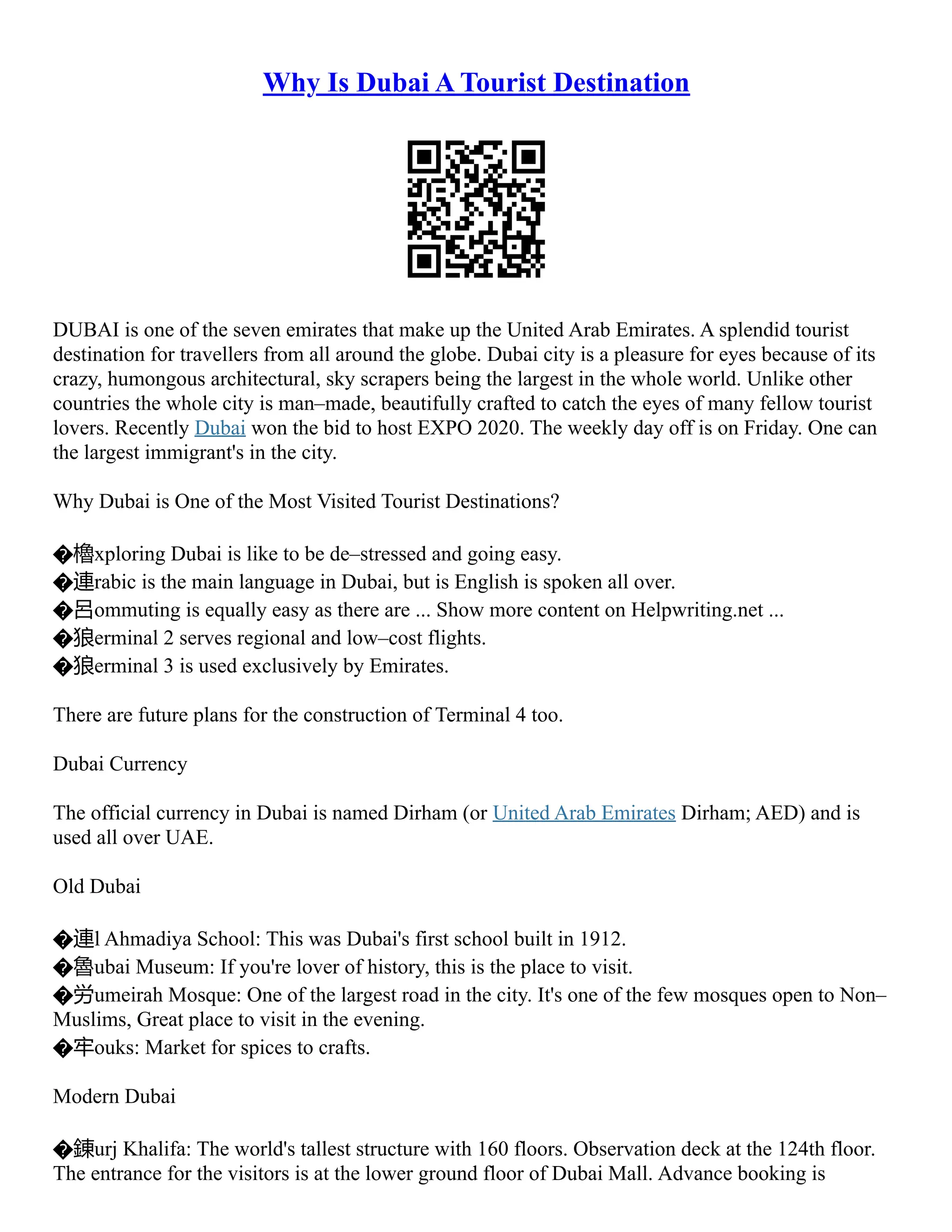 Why Is Dubai A Tourist Destination
DUBAI is one of the seven emirates that make up the United Arab Emirates. A splendid tourist
destination for travellers from all around the globe. Dubai city is a pleasure for eyes because of its
crazy, humongous architectural, sky scrapers being the largest in the whole world. Unlike other
countries the whole city is man–made, beautifully crafted to catch the eyes of many fellow tourist
lovers. Recently Dubai won the bid to host EXPO 2020. The weekly day off is on Friday. One can
the largest immigrant's in the city.
Why Dubai is One of the Most Visited Tourist Destinations?
�櫓xploring Dubai is like to be de–stressed and going easy.
�連rabic is the main language in Dubai, but is English is spoken all over.
�呂ommuting is equally easy as there are ... Show more content on Helpwriting.net ...
�狼erminal 2 serves regional and low–cost flights.
�狼erminal 3 is used exclusively by Emirates.
There are future plans for the construction of Terminal 4 too.
Dubai Currency
The official currency in Dubai is named Dirham (or United Arab Emirates Dirham; AED) and is
used all over UAE.
Old Dubai
�連l Ahmadiya School: This was Dubai's first school built in 1912.
�魯ubai Museum: If you're lover of history, this is the place to visit.
�労umeirah Mosque: One of the largest road in the city. It's one of the few mosques open to Non–
Muslims, Great place to visit in the evening.
�牢ouks: Market for spices to crafts.
Modern Dubai
�錬urj Khalifa: The world's tallest structure with 160 floors. Observation deck at the 124th floor.
The entrance for the visitors is at the lower ground floor of Dubai Mall. Advance booking is
 