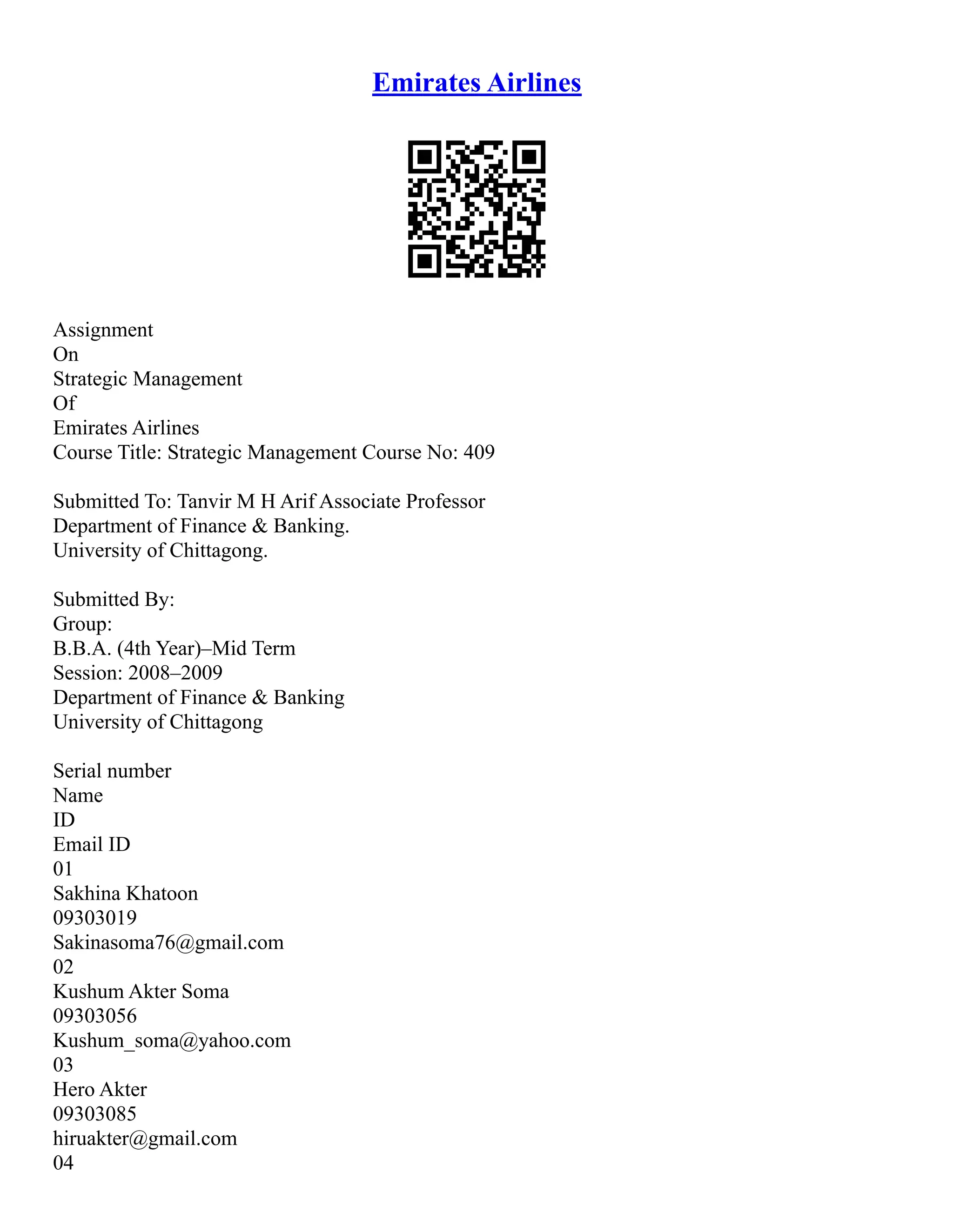 Emirates Airlines
Assignment
On
Strategic Management
Of
Emirates Airlines
Course Title: Strategic Management Course No: 409
Submitted To: Tanvir M H Arif Associate Professor
Department of Finance & Banking.
University of Chittagong.
Submitted By:
Group:
B.B.A. (4th Year)–Mid Term
Session: 2008–2009
Department of Finance & Banking
University of Chittagong
Serial number
Name
ID
Email ID
01
Sakhina Khatoon
09303019
Sakinasoma76@gmail.com
02
Kushum Akter Soma
09303056
Kushum_soma@yahoo.com
03
Hero Akter
09303085
hiruakter@gmail.com
04
 