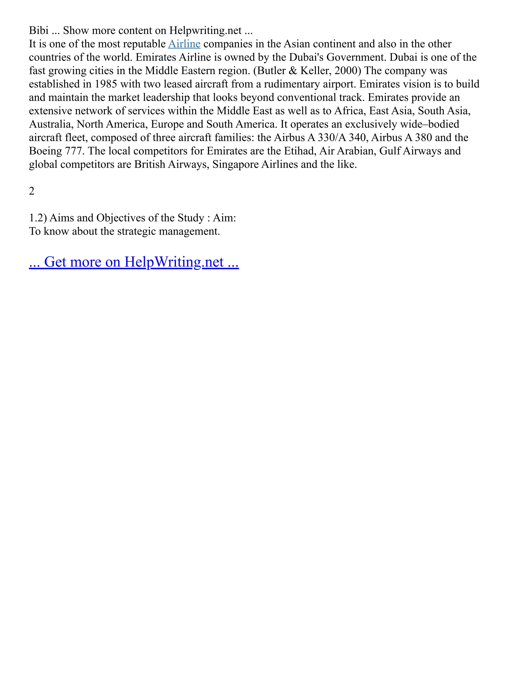 Bibi ... Show more content on Helpwriting.net ...
It is one of the most reputable Airline companies in the Asian continent and also in the other
countries of the world. Emirates Airline is owned by the Dubai's Government. Dubai is one of the
fast growing cities in the Middle Eastern region. (Butler & Keller, 2000) The company was
established in 1985 with two leased aircraft from a rudimentary airport. Emirates vision is to build
and maintain the market leadership that looks beyond conventional track. Emirates provide an
extensive network of services within the Middle East as well as to Africa, East Asia, South Asia,
Australia, North America, Europe and South America. It operates an exclusively wide–bodied
aircraft fleet, composed of three aircraft families: the Airbus A 330/A 340, Airbus A 380 and the
Boeing 777. The local competitors for Emirates are the Etihad, Air Arabian, Gulf Airways and
global competitors are British Airways, Singapore Airlines and the like.
2
1.2) Aims and Objectives of the Study : Aim:
To know about the strategic management.
... Get more on HelpWriting.net ...
 
